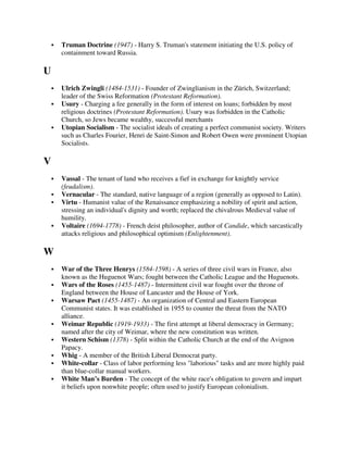 Truman Doctrine (1947) - Harry S. Truman's statement initiating the U.S. policy of
    containment toward Russia.

U
    Ulrich Zwingli (1484-1531) - Founder of Zwinglianism in the Zürich, Switzerland;
    leader of the Swiss Reformation (Protestant Reformation).
    Usury - Charging a fee generally in the form of interest on loans; forbidden by most
    religious doctrines (Protestant Reformation). Usury was forbidden in the Catholic
    Church, so Jews became wealthy, successful merchants
    Utopian Socialism - The socialist ideals of creating a perfect communist society. Writers
    such as Charles Fourier, Henri de Saint-Simon and Robert Owen were prominent Utopian
    Socialists.

V
    Vassal - The tenant of land who receives a fief in exchange for knightly service
    (feudalism).
    Vernacular - The standard, native language of a region (generally as opposed to Latin).
    Virtu - Humanist value of the Renaissance emphasizing a nobility of spirit and action,
    stressing an individual's dignity and worth; replaced the chivalrous Medieval value of
    humility.
    Voltaire (1694-1778) - French deist philosopher, author of Candide, which sarcastically
    attacks religious and philosophical optimism (Enlightenment).

W
    War of the Three Henrys (1584-1598) - A series of three civil wars in France, also
    known as the Huguenot Wars; fought between the Catholic League and the Huguenots.
    Wars of the Roses (1455-1487) - Intermittent civil war fought over the throne of
    England between the House of Lancaster and the House of York.
    Warsaw Pact (1455-1487) - An organization of Central and Eastern European
    Communist states. It was established in 1955 to counter the threat from the NATO
    alliance.
    Weimar Republic (1919-1933) - The first attempt at liberal democracy in Germany;
    named after the city of Weimar, where the new constitution was written.
    Western Schism (1378) - Split within the Catholic Church at the end of the Avignon
    Papacy.
    Whig - A member of the British Liberal Democrat party.
    White-collar - Class of labor performing less "laborious" tasks and are more highly paid
    than blue-collar manual workers.
    White Man’s Burden - The concept of the white race's obligation to govern and impart
    it beliefs upon nonwhite people; often used to justify European colonialism.
 