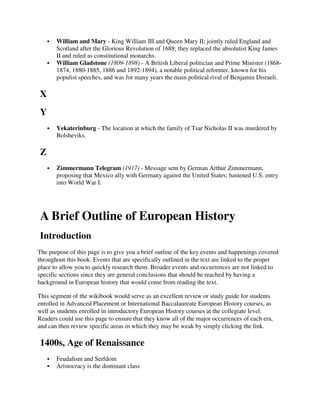 William and Mary - King William III and Queen Mary II; jointly ruled England and
       Scotland after the Glorious Revolution of 1688; they replaced the absolutist King James
       II and ruled as constitutional monarchs.
       William Gladstone (1809-1898) - A British Liberal politician and Prime Minister (1868-
       1874, 1880-1885, 1886 and 1892-1894), a notable political reformer, known for his
       populist speeches, and was for many years the main political rival of Benjamin Disraeli.

X
Y
       Yekaterinburg - The location at which the family of Tsar Nicholas II was murdered by
       Bolsheviks.

Z
       Zimmermann Telegram (1917) - Message sent by German Arthur Zimmermann,
       proposing that Mexico ally with Germany against the United States; hastened U.S. entry
       into World War I.




A Brief Outline of European History
Introduction
The purpose of this page is to give you a brief outline of the key events and happenings covered
throughout this book. Events that are specifically outlined in the text are linked to the proper
place to allow you to quickly research them. Broader events and occurrences are not linked to
specific sections since they are general conclusions that should be reached by having a
background in European history that would come from reading the text.

This segment of the wikibook would serve as an excellent review or study guide for students
enrolled in Advanced Placement or International Baccalaureate European History courses, as
well as students enrolled in introductory European History courses at the collegiate level.
Readers could use this page to ensure that they know all of the major occurrences of each era,
and can then review specific areas in which they may be weak by simply clicking the link.

1400s, Age of Renaissance
       Feudalism and Serfdom
       Aristocracy is the dominant class
 