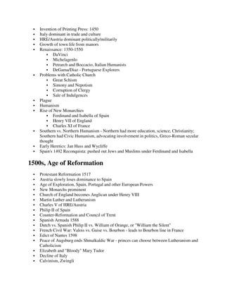 Invention of Printing Press: 1450
   Italy dominant in trade and culture
   HRE/Austria dominant politically/militarily
   Growth of town life from manors
   Renaissance: 1350-1550
           DaVinci
           Michelagenlo
           Petrarch and Boccacio, Italian Humanists
           DeGama/Diaz - Portuguese Explorers
   Problems with Catholic Church
           Great Schism
           Simony and Nepotism
           Corruption of Clergy
           Sale of Indulgences
   Plague
   Humanism
   Rise of New Monarchies
           Ferdinand and Isabella of Spain
           Henry VII of England
           Charles XI of France
   Southern vs. Northern Humanism - Northern had more education, science, Christianity;
   Southern had Civic Humanism, advocating involvement in politics, Greco-Roman secular
   thought
   Early Heretics: Jan Huss and Wycliffe
   Spain's 1492 Reconquista: pushed out Jews and Muslims under Ferdinand and Isabella

1500s, Age of Reformation
   Protestant Reformation 1517
   Austria slowly loses dominance to Spain
   Age of Exploration, Spain, Portugal and other European Powers
   New Monarchs prominent
   Church of England becomes Anglican under Henry VIII
   Martin Luther and Lutheranism
   Charles V of HRE/Austria
   Philip II of Spain
   Counter-Reformation and Council of Trent
   Spanish Armada 1588
   Dutch vs. Spanish Philip II vs. William of Orange, or "William the Silent"
   French Civil War: Valois vs. Guise vs. Bourbon - leads to Bourbon line in France
   Edict of Nantes 1598
   Peace of Augsburg ends Shmalkaldic War - princes can choose between Lutheranism and
   Catholicism
   Elizabeth and "Bloody" Mary Tudor
   Decline of Italy
   Calvinism, Zwingli
 