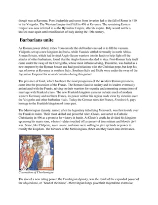 though was at Ravenna. Poor leadership and stress from invasion led to the fall of Rome in 410
to the Visigoths. The Western Empire itself fell in 476 at Ravenna. The remaining Eastern
Empire was now referred to as the Byzantine Empire, after its capital. Italy would not be a
unified state again until reunification of Italy during the 19th century.

Barbarians unite
As Roman power ebbed, tribes from outside the old borders moved in to fill the vacuum.
Visigoths set up a new kingdom in Iberia, while Vandals settled eventually in north Africa.
Roman Britain, which had invited Anglo-Saxon warriors into its lands to help fight off the
attacks of other barbarians, found that the Anglo-Saxons decided to stay. Post-Roman Italy itself
came under the sway of the Ostrogoths, whose most influential king, Theoderic, was hailed as a
new emperor by the Roman Senate and had good relations with the Christian pope, but kept his
seat of power at Ravenna in northern Italy. Southern Italy and Sicily were under the sway of the
Byzantine Emperor for several centuries during this period.

The province of Gaul, which had been the most prosperous of the Western Roman provinces,
came into the possession of the Franks. The Roman-Gaulish society and its leaders eventually
assimilated with the Franks, relying on their warriors for security and cementing connections of
marriage with Frankish clans. The new Frankish kingdom came to include much of modern
western Germany and northern France, its power within this region made clear by victories over
the Visigoths and other barbarian rivals. Today the German word for France, Frankreich, pays
homage to the Frankish kingdom of times past.

The Merovingian dynasty, named after the legendary tribal king Merovech, was first to rule over
the Frankish realm. Their most skilled and powerful ruler, Clovis, converted to Catholic
Christianity in 496 as a promise for victory in battle. At Clovis's death, he divided his kingdom
up among his many sons, whose rivalries touched off a century of intermittent and bloody civil
war. Some, like Chilperic, were insane, and none were willing to give up lands or power to
reunify the kingdom. The fortunes of the Merovingians ebbed and they faded into irrelevance.




Coronation of Charlemagne

The rise of a new ruling power, the Carolingian dynasty, was the result of the expanded power of
the Majordomo, or "head of the house". Merovingian kings gave their majordomo extensive
 