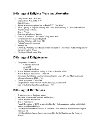 1600s, Age of Religious Wars and Absolutism
   Thirty Years' War, 1618-1648
   English Civil War, 1642-1649
   Age of Science
   Age of Absolutism, epitomized by Louis XIV, "Sun King"
   Stuart Dynasty in England, starting with James I and resulting in Glorious Revolution
   Peter the Great of Russia
   Rise of Prussia
   Gustavus Adolphus of Sweden
   Peace of Westphalia, 1648 - ends Thirty Years' War
   Oliver Cromwell's reign in England
   Cardinal Richelieu with Louis XIII
   End of Counter-Reformation
   Baroque Art
   Charles II, War of Spanish Succession result in end of Spanish rule by Hapsburg dynasty
   Strongest Nation: France
   English and Dutch on the Rise

1700s, Age of Enlightenment
   Enlightened Despotism
           Catherine the Great
           Joseph II
           Frederick the Great
   War of Spanish Succession, ending in Peace of Utrecht, 1701-1713
   War of Austrian Succession, 1740-1748
   Diplomatic Revolution - Austria befriends France, Louis XVI and Marie Antoinette
   subsequently marry, 1748-1756
   French Revolution, 1789-1799
   Enlightenment Philosophes: Voltaire, Rousseau, Adam Smith
   Start of Industrial Revolution in Britain, 1750

1800s, Age of Revolutions
   Britain emerges as dominant nation
   Napoleon Bonaparte's Consulate and Directory
   French Bourbon Restoration
   Rise of Nationalism
   French Revolution of 1830, as a result of the July Ordinances and ending with the July
   Monarchy of Louis Philippe
   1848 Revolution in France results in President Louis Napoleon Bonaparte and Emperor
   Napoleon III
   1848 Revolutions Across Europe suppressed by the Old Regime and the Congress
   System
 