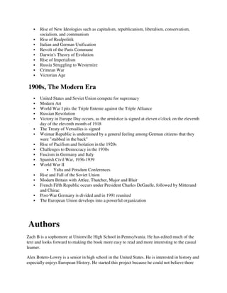 Rise of New Ideologies such as capitalism, republicanism, liberalism, conservatism,
       socialism, and communism
       Rise of Realpolitik
       Italian and German Unification
       Revolt of the Paris Commune
       Darwin's Theory of Evolution
       Rise of Imperialism
       Russia Struggling to Westernize
       Crimean War
       Victorian Age

1900s, The Modern Era
       United States and Soviet Union compete for supremacy
       Modern Art
       World War I pits the Triple Entente against the Triple Alliance
       Russian Revolution
       Victory in Europe Day occurs, as the armistice is signed at eleven o'clock on the eleventh
       day of the eleventh month of 1918
       The Treaty of Versailles is signed
       Weimar Republic is undermined by a general feeling among German citizens that they
       were "stabbed in the back"
       Rise of Pacifism and Isolation in the 1920s
       Challenges to Democracy in the 1930s
       Fascism in Germany and Italy
       Spanish Civil War, 1936-1939
       World War II
               Yalta and Potsdam Conferences
       Rise and Fall of the Soviet Union
       Modern Britain with Attlee, Thatcher, Major and Blair
       French Fifth Republic occurs under President Charles DeGaulle, followed by Mitterand
       and Chirac
       Post-War Germany is divided and in 1991 reunited
       The European Union develops into a powerful organization




Authors
Zach B is a sophomore at Unionville High School in Pennsylvania. He has edited much of the
text and looks forward to making the book more easy to read and more interesting to the casual
learner.

Alex Botero-Lowry is a senior in high school in the United States. He is interested in history and
especially enjoys European History. He started this project because he could not believe there
 