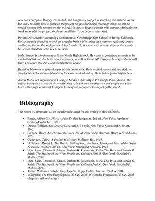 was not a European History text started, and has greatly enjoyed researching the material so far.
He sadly has little time to work on the project but just decided to rearrange things so that he
would be more able to work on the project. He tries to keep in contact with anyone who begins to
work on or edit the project, so please email him if you become interested.

Payam Doostzadeh is currently a sophomore at Woodbridge High School, in Irvine, California.
He is currently attending school on a regular basis while taking on a rigorous academic course
and having fun on the weekends with his friends. He is a man with dreams, dreams that cannot
be denied. Wisdom is the key to wisdom.

Josh Harmon is a sophomore at Brea Olinda High School. He wants to contribute as much as he
can to this Wiki so that his fellow classmates, as well as future AP European history students will
have a resource that can assist them with the course.

Brandon Johnsonn is a pseudonym for this contributor. He is an avid learner and tweaked the
chapter on exploration and discovery for easier understanding. He is in late junior high school.

Aaron Marks is a sophomore at Carnegie Mellon University in Pittsburgh, Pennsylvania. He
enjoys European History and is contributing to expand the wikibook so that people can easily
learn a thorough version of European History and recognize its impact on the world.




 Bibliography
The below list represents all of the references used for the writing of this wikibook.

       Baugh, Albert C. A History of the English Language. 2nd ed. New York: Appleton-
       Century-Crofts, Inc., 1963.
       Durant, William. The Story of Civilization. 11 vols. New York: Simon and Schuster,
       1950.
       Gardner, Helen. Art Through the Ages. 5th ed. New York: Harcourt, Brace & World, Inc.,
       1970.
       Gustavson, Carl G. A Preface to History. McGraw-Hill, 1955.
       Heilbroner, Robert L. The Wordly Philosophers: the Lives, Times, and Ideas of the Great
       Economic Thinkers. 4th ed. New York: Simon and Schuster, 1972.
       Hunt, Lynn, Thomas R. Martin, Barbara H. Rosenwein, R. Po-Chia Hsia, and Bonnie G.
       Smith. The Making of the West: People and Cultures. Vol. B. New York: Bedford/St.
       Martins, 2001.
       Hunt, Lynn, Thomas R. Martin, Barbara H. Rosenwein, R. Po-Chia Hsia, and Bonnie G.
       Smith. The Making of the West: People and Cultures. Vol. C. New York: Bedford/St.
       Martins, 2001.
       Turner, William. Catholic Encyclopedia. 11 pp. Online. Internet. 29 May 2004
       Wikipedia: The Free Encyclopedia. 23 Oct. 2005. Wikimedia Foundation. 23 Oct. 2005
       <http://en.wikipedia.org>.
 
