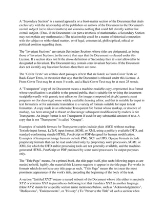 A "Secondary Section" is a named appendix or a front-matter section of the Document that deals
exclusively with the relationship of the publishers or authors of the Document to the Document's
overall subject (or to related matters) and contains nothing that could fall directly within that
overall subject. (Thus, if the Document is in part a textbook of mathematics, a Secondary Section
may not explain any mathematics.) The relationship could be a matter of historical connection
with the subject or with related matters, or of legal, commercial, philosophical, ethical or
political position regarding them.

The "Invariant Sections" are certain Secondary Sections whose titles are designated, as being
those of Invariant Sections, in the notice that says that the Document is released under this
License. If a section does not fit the above definition of Secondary then it is not allowed to be
designated as Invariant. The Document may contain zero Invariant Sections. If the Document
does not identify any Invariant Sections then there are none.

The "Cover Texts" are certain short passages of text that are listed, as Front-Cover Texts or
Back-Cover Texts, in the notice that says that the Document is released under this License. A
Front-Cover Text may be at most 5 words, and a Back-Cover Text may be at most 25 words.

A "Transparent" copy of the Document means a machine-readable copy, represented in a format
whose specification is available to the general public, that is suitable for revising the document
straightforwardly with generic text editors or (for images composed of pixels) generic paint
programs or (for drawings) some widely available drawing editor, and that is suitable for input to
text formatters or for automatic translation to a variety of formats suitable for input to text
formatters. A copy made in an otherwise Transparent file format whose markup, or absence of
markup, has been arranged to thwart or discourage subsequent modification by readers is not
Transparent. An image format is not Transparent if used for any substantial amount of text. A
copy that is not "Transparent" is called "Opaque".

Examples of suitable formats for Transparent copies include plain ASCII without markup,
Texinfo input format, LaTeX input format, SGML or XML using a publicly available DTD, and
standard-conforming simple HTML, PostScript or PDF designed for human modification.
Examples of transparent image formats include PNG, XCF and JPG. Opaque formats include
proprietary formats that can be read and edited only by proprietary word processors, SGML or
XML for which the DTD and/or processing tools are not generally available, and the machine-
generated HTML, PostScript or PDF produced by some word processors for output purposes
only.

The "Title Page" means, for a printed book, the title page itself, plus such following pages as are
needed to hold, legibly, the material this License requires to appear in the title page. For works in
formats which do not have any title page as such, "Title Page" means the text near the most
prominent appearance of the work's title, preceding the beginning of the body of the text.

A section "Entitled XYZ" means a named subunit of the Document whose title either is precisely
XYZ or contains XYZ in parentheses following text that translates XYZ in another language.
(Here XYZ stands for a specific section name mentioned below, such as "Acknowledgements",
"Dedications", "Endorsements", or "History".) To "Preserve the Title" of such a section when
 