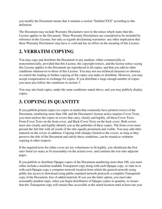 you modify the Document means that it remains a section "Entitled XYZ" according to this
definition.

The Document may include Warranty Disclaimers next to the notice which states that this
License applies to the Document. These Warranty Disclaimers are considered to be included by
reference in this License, but only as regards disclaiming warranties: any other implication that
these Warranty Disclaimers may have is void and has no effect on the meaning of this License.

2. VERBATIM COPYING
You may copy and distribute the Document in any medium, either commercially or
noncommercially, provided that this License, the copyright notices, and the license notice saying
this License applies to the Document are reproduced in all copies, and that you add no other
conditions whatsoever to those of this License. You may not use technical measures to obstruct
or control the reading or further copying of the copies you make or distribute. However, you may
accept compensation in exchange for copies. If you distribute a large enough number of copies
you must also follow the conditions in section 3.

You may also lend copies, under the same conditions stated above, and you may publicly display
copies.

3. COPYING IN QUANTITY
If you publish printed copies (or copies in media that commonly have printed covers) of the
Document, numbering more than 100, and the Document's license notice requires Cover Texts,
you must enclose the copies in covers that carry, clearly and legibly, all these Cover Texts:
Front-Cover Texts on the front cover, and Back-Cover Texts on the back cover. Both covers
must also clearly and legibly identify you as the publisher of these copies. The front cover must
present the full title with all words of the title equally prominent and visible. You may add other
material on the covers in addition. Copying with changes limited to the covers, as long as they
preserve the title of the Document and satisfy these conditions, can be treated as verbatim
copying in other respects.

If the required texts for either cover are too voluminous to fit legibly, you should put the first
ones listed (as many as fit reasonably) on the actual cover, and continue the rest onto adjacent
pages.

If you publish or distribute Opaque copies of the Document numbering more than 100, you must
either include a machine-readable Transparent copy along with each Opaque copy, or state in or
with each Opaque copy a computer-network location from which the general network-using
public has access to download using public-standard network protocols a complete Transparent
copy of the Document, free of added material. If you use the latter option, you must take
reasonably prudent steps, when you begin distribution of Opaque copies in quantity, to ensure
that this Transparent copy will remain thus accessible at the stated location until at least one year
 