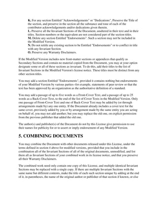 K. For any section Entitled "Acknowledgements" or "Dedications", Preserve the Title of
       the section, and preserve in the section all the substance and tone of each of the
       contributor acknowledgements and/or dedications given therein.
       L. Preserve all the Invariant Sections of the Document, unaltered in their text and in their
       titles. Section numbers or the equivalent are not considered part of the section titles.
       M. Delete any section Entitled "Endorsements". Such a section may not be included in
       the Modified Version.
       N. Do not retitle any existing section to be Entitled "Endorsements" or to conflict in title
       with any Invariant Section.
       O. Preserve any Warranty Disclaimers.

If the Modified Version includes new front-matter sections or appendices that qualify as
Secondary Sections and contain no material copied from the Document, you may at your option
designate some or all of these sections as invariant. To do this, add their titles to the list of
Invariant Sections in the Modified Version's license notice. These titles must be distinct from any
other section titles.

You may add a section Entitled "Endorsements", provided it contains nothing but endorsements
of your Modified Version by various parties--for example, statements of peer review or that the
text has been approved by an organization as the authoritative definition of a standard.

You may add a passage of up to five words as a Front-Cover Text, and a passage of up to 25
words as a Back-Cover Text, to the end of the list of Cover Texts in the Modified Version. Only
one passage of Front-Cover Text and one of Back-Cover Text may be added by (or through
arrangements made by) any one entity. If the Document already includes a cover text for the
same cover, previously added by you or by arrangement made by the same entity you are acting
on behalf of, you may not add another; but you may replace the old one, on explicit permission
from the previous publisher that added the old one.

The author(s) and publisher(s) of the Document do not by this License give permission to use
their names for publicity for or to assert or imply endorsement of any Modified Version.

5. COMBINING DOCUMENTS
You may combine the Document with other documents released under this License, under the
terms defined in section 4 above for modified versions, provided that you include in the
combination all of the Invariant Sections of all of the original documents, unmodified, and list
them all as Invariant Sections of your combined work in its license notice, and that you preserve
all their Warranty Disclaimers.

The combined work need only contain one copy of this License, and multiple identical Invariant
Sections may be replaced with a single copy. If there are multiple Invariant Sections with the
same name but different contents, make the title of each such section unique by adding at the end
of it, in parentheses, the name of the original author or publisher of that section if known, or else
 