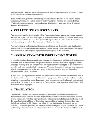 a unique number. Make the same adjustment to the section titles in the list of Invariant Sections
in the license notice of the combined work.

In the combination, you must combine any sections Entitled "History" in the various original
documents, forming one section Entitled "History"; likewise combine any sections Entitled
"Acknowledgements", and any sections Entitled "Dedications". You must delete all sections
Entitled "Endorsements."

6. COLLECTIONS OF DOCUMENTS
You may make a collection consisting of the Document and other documents released under this
License, and replace the individual copies of this License in the various documents with a single
copy that is included in the collection, provided that you follow the rules of this License for
verbatim copying of each of the documents in all other respects.

You may extract a single document from such a collection, and distribute it individually under
this License, provided you insert a copy of this License into the extracted document, and follow
this License in all other respects regarding verbatim copying of that document.

7. AGGREGATION WITH INDEPENDENT WORKS
A compilation of the Document or its derivatives with other separate and independent documents
or works, in or on a volume of a storage or distribution medium, is called an "aggregate" if the
copyright resulting from the compilation is not used to limit the legal rights of the compilation's
users beyond what the individual works permit. When the Document is included in an aggregate,
this License does not apply to the other works in the aggregate which are not themselves
derivative works of the Document.

If the Cover Text requirement of section 3 is applicable to these copies of the Document, then if
the Document is less than one half of the entire aggregate, the Document's Cover Texts may be
placed on covers that bracket the Document within the aggregate, or the electronic equivalent of
covers if the Document is in electronic form. Otherwise they must appear on printed covers that
bracket the whole aggregate.

8. TRANSLATION
Translation is considered a kind of modification, so you may distribute translations of the
Document under the terms of section 4. Replacing Invariant Sections with translations requires
special permission from their copyright holders, but you may include translations of some or all
Invariant Sections in addition to the original versions of these Invariant Sections. You may
include a translation of this License, and all the license notices in the Document, and any
Warranty Disclaimers, provided that you also include the original English version of this License
and the original versions of those notices and disclaimers. In case of a disagreement between the
 
