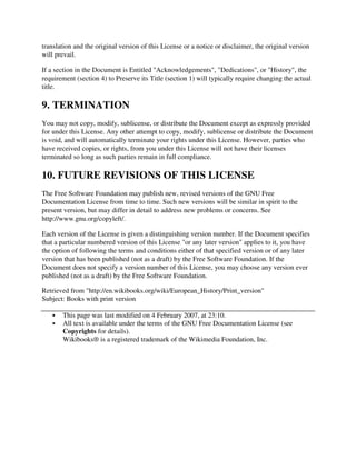 translation and the original version of this License or a notice or disclaimer, the original version
will prevail.

If a section in the Document is Entitled "Acknowledgements", "Dedications", or "History", the
requirement (section 4) to Preserve its Title (section 1) will typically require changing the actual
title.

9. TERMINATION
You may not copy, modify, sublicense, or distribute the Document except as expressly provided
for under this License. Any other attempt to copy, modify, sublicense or distribute the Document
is void, and will automatically terminate your rights under this License. However, parties who
have received copies, or rights, from you under this License will not have their licenses
terminated so long as such parties remain in full compliance.

10. FUTURE REVISIONS OF THIS LICENSE
The Free Software Foundation may publish new, revised versions of the GNU Free
Documentation License from time to time. Such new versions will be similar in spirit to the
present version, but may differ in detail to address new problems or concerns. See
http://www.gnu.org/copyleft/.

Each version of the License is given a distinguishing version number. If the Document specifies
that a particular numbered version of this License "or any later version" applies to it, you have
the option of following the terms and conditions either of that specified version or of any later
version that has been published (not as a draft) by the Free Software Foundation. If the
Document does not specify a version number of this License, you may choose any version ever
published (not as a draft) by the Free Software Foundation.

Retrieved from "http://en.wikibooks.org/wiki/European_History/Print_version"
Subject: Books with print version

       This page was last modified on 4 February 2007, at 23:10.
       All text is available under the terms of the GNU Free Documentation License (see
       Copyrights for details).
       Wikibooks® is a registered trademark of the Wikimedia Foundation, Inc.
 