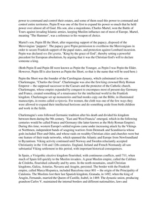 power to command and control their estates, and some of them used this power to command and
control entire territories. Pepin II was one of the first to expand his power so much that he held
power over almost all of Gaul. His son, also a majordomo, Charles Martel, won the Battle of
Tours against invading Islamic armies, keeping Muslim influence out of most of Europe. Martel,
meaning "The Hammer", was a reference to his weapon of choice.

Martel's son, Pepin III the Short, after requesting support of the papacy, disposed of the
Merovingian "puppets". The papacy gave Pepin permission to overthrow the Merovingians in
order to secure Frankish support of the papal states, and protection against Lombard incursion.
Pepin was declared rex Dei gratia, "King by the grace of God", thereby setting a powerful
precedent for European absolutism, by arguing that it was the Christian God's will to declare
someone a king.

(Both Pepin II and Pepin III were known as Pepin the Younger, as Pepin I was Pepin the Elder.
However, Pepin III is also known as Pepin the Short, so that is the name that will be used here.)

Pepin the Short was the founder of the Carolingian dynasty, which culminated in his son
Charlemagne, "Charles the Great". Charlemagne was also the first king crowned Holy Roman
Emperor -- the supposed successor to the Caesars and the protector of the Catholic church.
Charlemagne, whose empire expanded by conquest to encompass most of present-day Germany
and France, created something of a renaissance for the intellectual world in the Frankish
kingdom. Charlemagne set up monasteries and had monks copy out the Bible, in illuminated
manuscripts, in rooms called scriptoria. For women, the cloth was one of the few ways they
were allowed to expand their intellectual horizons and do something aside from birth children
and work in the fields.

Charlemagne's sons followed Germanic tradition after his death and divided his kingdom
between them during the 9th century. "East and West Francia" emerged, which in the following
centuries would be called France and Germany (the latter known as the Holy Roman Empire).
During this time, western Europe's settled regions came under increasing attack by the Vikings
or Northmen, independent bands of seagoing warriors from Denmark and Scandinavia whose
gods included Thor and Odin, and whose raids on wealthy Christian cities and churches were but
one feature of their trade networks, which spanned the Atlantic and Europe from Newfoundland
to Byzantium. Viking activity continued until Norway and Sweden reluctantly accepted
Christianity in the 11th and 12th centuries. England, Ireland and French Normandy all saw
substantial Viking settlement in this period, with important historical consequences.

In Spain, a Visigothic elective kingdom flourished, with continuous conflicts, until 711, when
much of Spain fell quickly to the Muslim invaders. A great Muslim empire, called the Califato
de Córdoba, flourished culturally and by arms. In the north mountains, small Christian
kingdoms, Galiza, Asturias, Navarra and Aragón, persisted. The border with the Frankish
empire, called Marca Hispanica, included Barcelona since 801 -- the origin of the Principality of
Catalonia. The Muslims lost their last Spanish kingdom, Granada, in 1492, when the king of
Aragón, Fernando, married the Queen of Castille, Isabel, in 1469. The dynastic union, producing
grandson Carlos V, maintained the internal borders and different nationalities, laws and
 