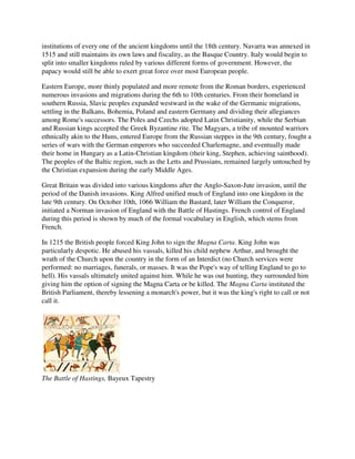 institutions of every one of the ancient kingdoms until the 18th century. Navarra was annexed in
1515 and still maintains its own laws and fiscality, as the Basque Country. Italy would begin to
split into smaller kingdoms ruled by various different forms of government. However, the
papacy would still be able to exert great force over most European people.

Eastern Europe, more thinly populated and more remote from the Roman borders, experienced
numerous invasions and migrations during the 6th to 10th centuries. From their homeland in
southern Russia, Slavic peoples expanded westward in the wake of the Germanic migrations,
settling in the Balkans, Bohemia, Poland and eastern Germany and dividing their allegiances
among Rome's successors. The Poles and Czechs adopted Latin Christianity, while the Serbian
and Russian kings accepted the Greek Byzantine rite. The Magyars, a tribe of mounted warriors
ethnically akin to the Huns, entered Europe from the Russian steppes in the 9th century, fought a
series of wars with the German emperors who succeeded Charlemagne, and eventually made
their home in Hungary as a Latin-Christian kingdom (their king, Stephen, achieving sainthood).
The peoples of the Baltic region, such as the Letts and Prussians, remained largely untouched by
the Christian expansion during the early Middle Ages.

Great Britain was divided into various kingdoms after the Anglo-Saxon-Jute invasion, until the
period of the Danish invasions. King Alfred unified much of England into one kingdom in the
late 9th century. On October 10th, 1066 William the Bastard, later William the Conqueror,
initiated a Norman invasion of England with the Battle of Hastings. French control of England
during this period is shown by much of the formal vocabulary in English, which stems from
French.

In 1215 the British people forced King John to sign the Magna Carta. King John was
particularly despotic. He abused his vassals, killed his child nephew Arthur, and brought the
wrath of the Church upon the country in the form of an Interdict (no Church services were
performed: no marriages, funerals, or masses. It was the Pope's way of telling England to go to
hell). His vassals ultimately united against him. While he was out hunting, they surrounded him
giving him the option of signing the Magna Carta or be killed. The Magna Carta instituted the
British Parliament, thereby lessening a monarch's power, but it was the king's right to call or not
call it.




The Battle of Hastings, Bayeux Tapestry
 