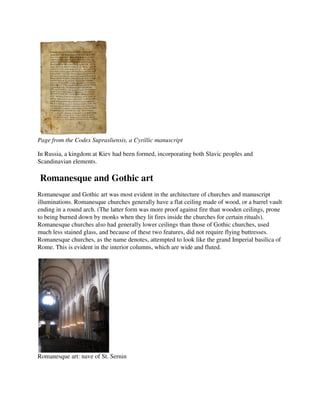 Page from the Codex Suprasliensis, a Cyrillic manuscript

In Russia, a kingdom at Kiev had been formed, incorporating both Slavic peoples and
Scandinavian elements.

Romanesque and Gothic art
Romanesque and Gothic art was most evident in the architecture of churches and manuscript
illuminations. Romanesque churches generally have a flat ceiling made of wood, or a barrel vault
ending in a round arch. (The latter form was more proof against fire than wooden ceilings, prone
to being burned down by monks when they lit fires inside the churches for certain rituals).
Romanesque churches also had generally lower ceilings than those of Gothic churches, used
much less stained glass, and because of these two features, did not require flying buttresses.
Romanesque churches, as the name denotes, attempted to look like the grand Imperial basilica of
Rome. This is evident in the interior columns, which are wide and fluted.




Romanesque art: nave of St. Sernin
 