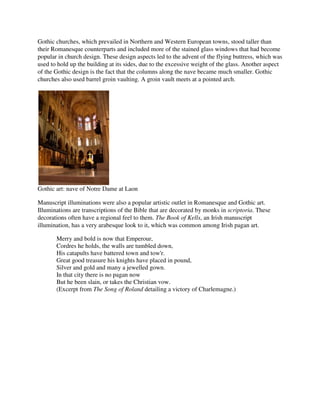 Gothic churches, which prevailed in Northern and Western European towns, stood taller than
their Romanesque counterparts and included more of the stained glass windows that had become
popular in church design. These design aspects led to the advent of the flying buttress, which was
used to hold up the building at its sides, due to the excessive weight of the glass. Another aspect
of the Gothic design is the fact that the columns along the nave became much smaller. Gothic
churches also used barrel groin vaulting. A groin vault meets at a pointed arch.




Gothic art: nave of Notre Dame at Laon

Manuscript illuminations were also a popular artistic outlet in Romanesque and Gothic art.
Illuminations are transcriptions of the Bible that are decorated by monks in scriptoria. These
decorations often have a regional feel to them. The Book of Kells, an Irish manuscript
illumination, has a very arabesque look to it, which was common among Irish pagan art.

       Merry and bold is now that Emperour,
       Cordres he holds, the walls are tumbled down,
       His catapults have battered town and tow'r.
       Great good treasure his knights have placed in pound,
       Silver and gold and many a jewelled gown.
       In that city there is no pagan now
       But he been slain, or takes the Christian vow.
       (Excerpt from The Song of Roland detailing a victory of Charlemagne.)
 