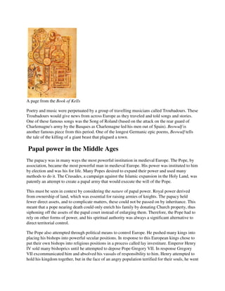 A page from the Book of Kells

Poetry and music were perpetuated by a group of travelling musicians called Troubadours. These
Troubadours would give news from across Europe as they traveled and told songs and stories.
One of these famous songs was the Song of Roland (based on the attack on the rear guard of
Charlemagne's army by the Basques as Charlemagne led his men out of Spain). Beowulf is
another famous piece from this period. One of the longest Germanic epic poems, Beowulf tells
the tale of the killing of a giant beast that plagued a town.

Papal power in the Middle Ages
The papacy was in many ways the most powerful institution in medieval Europe. The Pope, by
association, became the most powerful man in medieval Europe. His power was instituted to him
by election and was his for life. Many Popes desired to expand their power and used many
methods to do it. The Crusades, a campaign against the Islamic expansion in the Holy Land, was
patently an attempt to create a papal army that would execute the will of the Pope.

This must be seen in context by considering the nature of papal power. Royal power derived
from ownership of land, which was essential for raising armies of knights. The papacy held
fewer direct assets, and to complicate matters, these could not be passed on by inheritance. This
meant that a pope nearing death could only enrich his family by donating Church property, thus
siphoning off the assets of the papal court instead of enlarging them. Therefore, the Pope had to
rely on other forms of power, and his spiritual authority was always a significant alternative to
direct territorial control.

The Pope also attempted through political means to control Europe. He pushed many kings into
placing his bishops into powerful secular positions. In response to this European kings chose to
put their own bishops into religious positions in a process called lay investiture. Emperor Henry
IV sold many bishoprics until he attempted to depose Pope Gregory VII. In response Gregory
VII excommunicated him and absolved his vassals of responsibility to him. Henry attempted to
hold his kingdom together, but in the face of an angry population terrified for their souls, he went
 