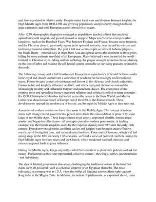 and Jews coexisted in relative amity. Despite many local wars and disputes between knights, the
High Middle Ages from 1000-1250 saw growing populations and prosperity enough to build
great cathedrals and send European armies abroad on crusades.

After 1250, demographic stagnation emerged as populations reached a limit that medieval
agriculture could support, and growth slowed or stopped. Major conflicts between powerful
kingdoms, such as the Hundred Years' War between England and France, became more frequent,
and the Christian church, previously secure in its spiritual authority, was racked by schisms and
increasing financial corruption. The year 1348 saw a catastrophe as virulent bubonic plague --
the Black Death -- entered Italy in ships from Asia and spread across the continent in three years,
killing by some estimate one-third of all Europeans. Many believed it was the end of the world
foretold in Christian myth. Along with its suffering, the plague wrought economic havoc, driving
up the cost of labor and making the old feudal system untenable as surviving peasants scorned its
demands.

The following century and a half transformed Europe from a patchwork of feudal fiefdoms under
loose royal and church control into a collection of newborn but increasingly unified national
states. Towns became centers of resistance and dissent to the old royal and church authorities.
Former noble and knightly influence declined, and rulers realigned themselves toward the
increasingly wealthy and influential burgher and merchant classes. The emergence of the
printing press and spreading literacy increased religious and political conflict in many countries.
By 1500, Christopher Columbus had sailed across the ocean to the New World, and Martin
Luther was about to take much of Europe out of the orbit of the Roman church. These
developments opened the modern era of history, and brought the Middle Ages to their true end.

A number of modern institutions have their roots in the Middle Ages. The concept of nation-
states with strong central governmental power stems from the consolidation of powers by some
kings of the Middle Ages. These kings formed royal courts, appointed sheriffs, formed royal
armies, and began to collect taxes - all concepts central to modern government. A leading
example was the French kingdom, ruled by the Capetian dynasty from 987 until the early 14th
century. French provincial nobles and their castles and knights were brought under effective
royal control during this time, and national unity benfitted. Conversely, Germany, which had had
strong kings in the 10th and early 11th centuries, suffered a series of political conflicts during the
High Middle Ages between rulers and the Church, which weakened national cohesion and
elevated regional lords to great influence.

During the Middle Ages, Kings originally called Parliaments to explain their policies and ask for
money. Parliaments at this time represented collective estates - the clergy, nobles, and merchants
- not individuals.

The idea of limited government also arose, challenging the traditional notion at the time that
rulers were all-powerful (such as a Roman emperor or an Egyptian pharaoh). The most
substantial occurrence was in 1215, when the nobles of England asserted their rights against
King John in the Magna Carta. In addition, the notion of parliaments, as explained above, came
 