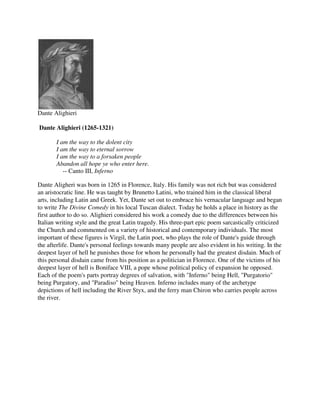 Dante Alighieri

Dante Alighieri (1265-1321)

       I am the way to the dolent city
       I am the way to eternal sorrow
       I am the way to a forsaken people
       Abandon all hope ye who enter here.
          -- Canto III, Inferno

Dante Aligheri was born in 1265 in Florence, Italy. His family was not rich but was considered
an aristocratic line. He was taught by Brunetto Latini, who trained him in the classical liberal
arts, including Latin and Greek. Yet, Dante set out to embrace his vernacular language and began
to write The Divine Comedy in his local Tuscan dialect. Today he holds a place in history as the
first author to do so. Alighieri considered his work a comedy due to the differences between his
Italian writing style and the great Latin tragedy. His three-part epic poem sarcastically criticized
the Church and commented on a variety of historical and contemporary individuals. The most
important of these figures is Virgil, the Latin poet, who plays the role of Dante's guide through
the afterlife. Dante's personal feelings towards many people are also evident in his writing. In the
deepest layer of hell he punishes those for whom he personally had the greatest disdain. Much of
this personal disdain came from his position as a politician in Florence. One of the victims of his
deepest layer of hell is Boniface VIII, a pope whose political policy of expansion he opposed.
Each of the poem's parts portray degrees of salvation, with "Inferno" being Hell, "Purgatorio"
being Purgatory, and "Paradiso" being Heaven. Inferno includes many of the archetype
depictions of hell including the River Styx, and the ferry man Chiron who carries people across
the river.
 