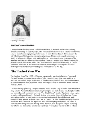 Geoffrey Chaucher

Geoffrey Chaucer (1340-1400)

Chaucer's The Canterbury Tales, a collection of stories, exposed the materialistic, worldly
interests of a variety of English people. This collection of stories was set in a frame based around
a trip to Canterbury as a pilgrimage to the shrine of Saint Thomas Becket. The stories are the
individual tales of thirty people making this pilgrimage. The accounts range from romance to
family to religion, providing a cross section of society at the time. A large percentage of the
populace, and therefore a large percentage of the characters, seemed more focused on material
pleasure than on their eternal souls. The Canterbury Tales is also useful as a study of English
vernacular at the time. It is a classical example of Middle English that linguists and those
studying medieval and early modern England continue to use to this day.

The Hundred Years War
The Hundred Years War (1337-1453) was a very complex war, fought between France and
England (with the occasional intervention of other countries), over three main conflicts. In
particular, the nations fought over control of the Gascony region in France, rebellions supported
by Britain in French cloth production towns, and English claims to the French throne after the
death of Charles IV.

The war, initially sparked by a dispute over who would become King of France after the death of
King Charles IV, quickly became an amazingly complex and multi-faceted war. King Edward III
and his son Edward, commonly known as "The Black Prince", invaded Aquitaine, a huge region
in southwest France claimed by England. As time went on, the Kings of England and France
involved themselves in many more operations, ranging from a civil war in Brittany, trade
disputes in what became Belgium, even a war in Castile. The three major battles of the Hundred
Years War, Crecy, Poitiers, and Agincourt, were resounding English victories, the flower of
French nobility being cut down at every battle. However, even though the English won every
major battle and many of the smaller ones, relatively poor England was never able to subdue
 