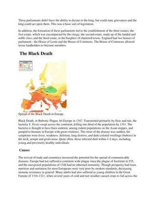 These parliaments didn't have the ability to dictate to the king, but could state grievances and the
king could act upon them. This was a basic sort of legislation.

In addition, the formation of these parliaments led to the establishment of the three estates: the
first estate, which was encompassed by the clergy; the second estate, made up of the landed and
noble class; and the third estate, or the burghers of chartered towns. England had two houses of
parliament - the House of Lords and the House of Commons. The House of Commons allowed
lesser landholders to become members.

The Black Death




Spread of the Black Death in Europe.

Black Death, or Bubonic Plague, hit Europe in 1347. Transmitted primarily by fleas and rats, the
bacteria Y. Pestis swept across the continent, killing one third of the population by 1351. The
bacteria is thought to have been endemic among rodent populations on the Asian steppes, and
jumped to humans in Europe with great virulence. The onset of the disease was sudden; the
symptoms were fever, weakness. delirium, lung distress, and dark-colored swellings (buboes) in
the neck, armpit and groin areas. Quite often, those infected died within 1-2 days, including
young and previously healthy individuals.

Causes

The revival of trade and commerce increased the potential for the spread of communicable
diseases. Europe had not suffered a continent wide plague since the plague of Justinian in 535,
and the unexposed populations of 1348 had no inherited immunity. Though prosperity had risen,
nutrition and sanitation for most Europeans were very poor by modern standards, decreasing
immune resistance in general. Many adults had also suffered as young children in the Great
Famine of 1316-1321, when several years of cold and wet weather caused crops to fail across the
 