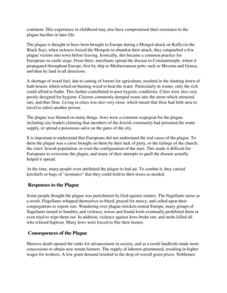 continent. This experience in childhood may also have compromised their resistance to the
plague bacillus in later life.

The plague is thought to have been brought to Europe during a Mongol attack on Kaffa (in the
Black Sea); when sickness forced the Mongols to abandon their attack, they catapaulted a few
plague victims into town before leaving. Ironically, this became a common practice for
Europeans in castle siege. From there, merchants spread the disease to Constantinople, where it
propagated throughout Europe, first by ship to Mediterranean ports such as Messina and Genoa,
and then by land in all directions.

A shortage of wood fuel, due to cutting of forests for agriculture, resulted in the shutting down of
bath houses which relied on burning wood to heat the water. Particularly in winter, only the rich
could afford to bathe. This further contributed to poor hygenic conditions. Cities were also very
poorly designed for hygiene. Citizens commonly dumped waste into the street which attracted
rats, and thus fleas. Living in cities was also very close, which meant that fleas had little area to
travel to infect another person.

The plague was blamed on many things. Jews were a common scapegoat for the plague,
including city leaders claiming that members of the Jewish community had poisoned the water
supply, or spread a poisonous salve on the gates of the city.

It is important to understand that Europeans did not understand the real cause of the plague. To
them the plague was a curse brought on them by their lack of piety, or the failings of the church,
the cities' Jewish population, or even the configuration of the stars. This made it difficult for
Europeans to overcome the plague, and many of their attempts to quell the disease actually
helped it spread.

At the time, many people even attributed the plague to bad air. To combat it, they carried
kerchiefs or bags of "aromatics" that they could hold to their noses as needed.

Responses to the Plague

Some people thought the plague was punishment by God against sinners. The flagellants arose as
a result. Flagellants whipped themselves to bleed, prayed for mercy, and called upon their
congregations to repent sins. Wandering over plague-stricken central Europe, many groups of
flagellants turned to banditry and violence; towns and feudal lords eventually prohibited them or
even tried to wipe them out. In addition, violence against Jews broke out, and mobs killed all
who refused baptism. Many Jews were forced to flee their homes.

Consequences of the Plague

Massive death opened the ranks for advancement in society, and as a result landlords made more
concessions to obtain new tenant farmers. The supply of laborers plummeted, resulting in higher
wages for workers. A low grain demand resulted in the drop of overall grain prices. Noblemen
 