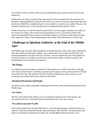 lost a portion of their wealth, and became more dependent upon monarchs and war for income
and power.

Additionally, the plague resulted in the improvement of living standards for the peasantry and
the urban working population. Peasants and artisans now had more luxuries and a better diet, and
production shifted from manufacturing for a mass market to a small luxury market. However, the
monetary disparity grew, as fewer people possessed proportionately greater money.

Finally, Europeans saw that the church's prayer did not cure the plague, and that even leaders of
the church were dying. This caused the general populace to lose a great deal of faith in the
church, and opened the door to many new and local religious movements which had previously
been supressed, a factor which helped prepare the coming of the Reformation a century later.

Challenges to Spiritual Authority at the End of the Middle
Ages
The Middle Ages provided many foundations to the Reformation of the 16th century. During the
time, the church provided order, stability, and a framework for the medieval world. The most
essential foundation of medieval life was salvation - and the ultimate life goal of all people was
to obtain salvation. As people lost faith in the church and its ability to provide salvation, the
church began to lose its hold on the populace.

The Plague

As explained earlier, the plague contributed to the people's loss of faith in the church. Though,
some more ardent believers would have regarded such a plague as being sent from God to Punish
the world for its sins. The church of the day would have played upon such a notion so as to
encourage more ardent belief and to attack any dissenters.

Heretical Movements and People

A number of movements and people challenged the authority of the church during the end of the
Middle Ages.

Free Spirits

The free spirits believed the church was not meeting the spiritual needs of the people, and
advocated mysticism, or the belief that God and humans are of the same essence.

The Lollards and John Wycliffe

The Lollards argued that salvation didn't have to come through the pope, and that the king was
superior to and more important than the pope and religion. John Wycliffe, an English priest and
professor at Oxford, founded the movement. He said that Bible reading and prayer were
 