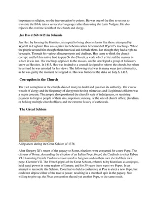 important to religion, not the interpretation by priests. He was one of the first to set out to
translate the Bible into a vernacular language rather than using the Latin Vulgate. He also
rejected the extreme wealth of the church and clergy.

Jan Hus (1369-1415) in Bohemia

Jan Hus, by forming the Hussites, attempted to bring about reforms like those attempted by
Wycliff in England. Hus was a priest in Bohemia when he learned of Wycliff's teachings. While
the people around him thought them heretical and forbade them, Jan thought they had a right to
be taught. Through his various disagreements and dealings, Hus came to think the church
corrupt, and left his native land to pen On the Church, a work which criticized the manner in
which it was run. His teachings appealed to the masses, and he developed a group of followers
know as Hussites. In 1413, Hus was invited to a council designed to reform the church, but when
he arrived he was arrested for his views. The following trial was in many ways just a formality,
as he was guilty the moment he stepped in. Hus was burned at the stake on July 6, 1415.

Corruption in the Church

The vast corruption in the church also led many to doubt and question its authority. The excess
wealth of clergy and the frequency of clergymen having mistresses and illegitimate children was
a major concern. The people also questioned the church's sale of indulgences, or receiving
payment to forgive people of their sins; nepotism; simony, or the sale of church office; pluralism,
or holding multiple church offices; and the extreme luxury of cathedrals.

The Great Schism




Allegiances during the Great Schism of 1378.

After Gregory XI's return of the papacy to Rome, elections were convened for a new Pope. The
citizens of Rome, demanding the election of an Italian Pope, forced the Cardinals to elect Urban
VI. Dissenting French Cardinals reconvened in Avignon and on their own elected their own
pope, Clement VII. The French popes of the Great Schism, referred to by historians as antipopes,
held papal power in some regions of Europe, and for 39 years there were two Popes. In an
attempt to reconcile this Schism, Conciliarists held a conference at Pisa to elect a new Pope, but
could not depose either of the two in power, resulting in a threefold split in the papacy. Not
willing to give up, the Pisan convention elected yet another Pope, to the same result.
 