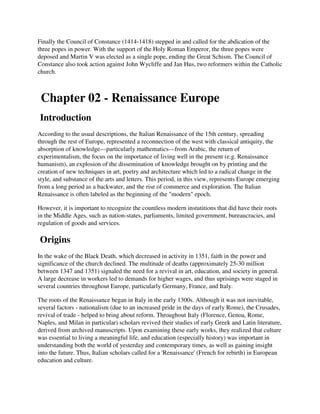 Finally the Council of Constance (1414-1418) stepped in and called for the abdication of the
three popes in power. With the support of the Holy Roman Emperor, the three popes were
deposed and Martin V was elected as a single pope, ending the Great Schism. The Council of
Constance also took action against John Wycliffe and Jan Hus, two reformers within the Catholic
church.



 Chapter 02 - Renaissance Europe
Introduction
According to the usual descriptions, the Italian Renaissance of the 15th century, spreading
through the rest of Europe, represented a reconnection of the west with classical antiquity, the
absorption of knowledge—particularly mathematics—from Arabic, the return of
experimentalism, the focus on the importance of living well in the present (e.g. Renaissance
humanism), an explosion of the dissemination of knowledge brought on by printing and the
creation of new techniques in art, poetry and architecture which led to a radical change in the
style, and substance of the arts and letters. This period, in this view, represents Europe emerging
from a long period as a backwater, and the rise of commerce and exploration. The Italian
Renaissance is often labeled as the beginning of the "modern" epoch.

However, it is important to recognize the countless modern instutitions that did have their roots
in the Middle Ages, such as nation-states, parliaments, limited government, bureaucracies, and
regulation of goods and services.

Origins
In the wake of the Black Death, which decreased in activity in 1351, faith in the power and
significance of the church declined. The multitude of deaths (approximately 25-30 million
between 1347 and 1351) signaled the need for a revival in art, education, and society in general.
A large decrease in workers led to demands for higher wages, and thus uprisings were staged in
several countries throughout Europe, particularly Germany, France, and Italy.

The roots of the Renaissance began in Italy in the early 1300s. Although it was not inevitable,
several factors - nationalism (due to an increased pride in the days of early Rome), the Crusades,
revival of trade - helped to bring about reform. Throughout Italy (Florence, Genoa, Rome,
Naples, and Milan in particular) scholars revived their studies of early Greek and Latin literature,
derived from archived manuscripts. Upon examining these early works, they realized that culture
was essential to living a meaningful life, and education (especially history) was important in
understanding both the world of yesterday and contemporary times, as well as gaining insight
into the future. Thus, Italian scholars called for a 'Renaissance' (French for rebirth) in European
education and culture.
 