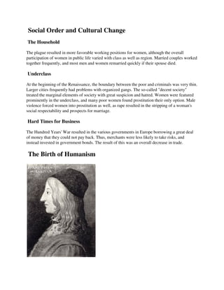 Social Order and Cultural Change
The Household

The plague resulted in more favorable working positions for women, although the overall
participation of women in public life varied with class as well as region. Married couples worked
together frequently, and most men and women remarried quickly if their spouse died.

Underclass

At the beginning of the Renaissance, the boundary between the poor and criminals was very thin.
Larger cities frequently had problems with organized gangs. The so-called "decent society"
treated the marginal elements of society with great suspicion and hatred. Women were featured
prominently in the underclass, and many poor women found prostitution their only option. Male
violence forced women into prostitution as well, as rape resulted in the stripping of a woman's
social respectability and prospects for marriage.

Hard Times for Business

The Hundred Years' War resulted in the various governments in Europe borrowing a great deal
of money that they could not pay back. Thus, merchants were less likely to take risks, and
instead invested in government bonds. The result of this was an overall decrease in trade.

The Birth of Humanism
 
