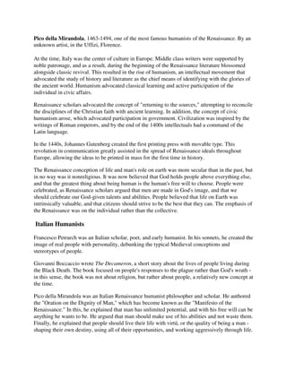 Pico della Mirandola, 1463-1494, one of the most famous humanists of the Renaissance. By an
unknown artist, in the Uffizi, Florence.

At the time, Italy was the center of culture in Europe. Middle class writers were supported by
noble patronage, and as a result, during the beginning of the Renaissance literature blossomed
alongside classic revival. This resulted in the rise of humanism, an intellectual movement that
advocated the study of history and literature as the chief means of identifying with the glories of
the ancient world. Humanism advocated classical learning and active participation of the
individual in civic affairs.

Renaissance scholars advocated the concept of "returning to the sources," attempting to reconcile
the disciplines of the Christian faith with ancient learning. In addition, the concept of civic
humanism arose, which advocated participation in government. Civilization was inspired by the
writings of Roman emperors, and by the end of the 1400s intellectuals had a command of the
Latin language.

In the 1440s, Johannes Gutenberg created the first printing press with movable type. This
revolution in communication greatly assisted in the spread of Renaissance ideals throughout
Europe, allowing the ideas to be printed in mass for the first time in history.

The Renaissance conception of life and man's role on earth was more secular than in the past, but
in no way was it nonreligious. It was now believed that God holds people above everything else,
and that the greatest thing about being human is the human's free will to choose. People were
celebrated, as Renaissance scholars argued that men are made in God's image, and that we
should celebrate our God-given talents and abilities. People believed that life on Earth was
intrinsically valuable, and that citizens should strive to be the best that they can. The emphasis of
the Renaissance was on the individual rather than the collective.

Italian Humanists

Francesco Petrarch was an Italian scholar, poet, and early humanist. In his sonnets, he created the
image of real people with personality, debunking the typical Medieval conceptions and
stereotypes of people.

Giovanni Boccaccio wrote The Decameron, a short story about the lives of people living during
the Black Death. The book focused on people's responses to the plague rather than God's wrath -
in this sense, the book was not about religion, but rather about people, a relatively new concept at
the time.

Pico della Mirandola was an Italian Renaissance humanist philosopher and scholar. He authored
the "Oration on the Dignity of Man," which has become known as the "Manifesto of the
Renaissance." In this, he explained that man has unlimited potential, and with his free will can be
anything he wants to be. He argued that man should make use of his abilities and not waste them.
Finally, he explained that people should live their life with virtú, or the quality of being a man -
shaping their own destiny, using all of their opportunities, and working aggressively through life.
 