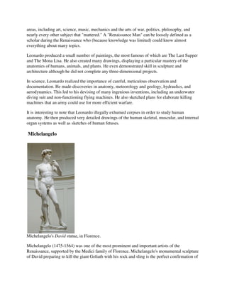 areas, including art, science, music, mechanics and the arts of war, politics, philosophy, and
nearly every other subject that "mattered." A "Renaissance Man" can be loosely defined as a
scholar during the Renaissance who (because knowledge was limited) could know almost
everything about many topics.

Leonardo produced a small number of paintings, the most famous of which are The Last Supper
and The Mona Lisa. He also created many drawings, displaying a particular mastery of the
anatomies of humans, animals, and plants. He even demonstrated skill in sculpture and
architecture although he did not complete any three-dimensional projects.

In science, Leonardo realized the importance of careful, meticulous observation and
documentation. He made discoveries in anatomy, meteorology and geology, hydraulics, and
aerodynamics. This led to his devising of many ingenious inventions, including an underwater
diving suit and non-functioning flying machines. He also sketched plans for elaborate killing
machines that an army could use for more efficient warfare.

It is interesting to note that Leonardo illegally exhumed corpses in order to study human
anatomy. He then produced very detailed drawings of the human skeletal, muscular, and internal
organ systems as well as sketches of human fetuses.

Michelangelo




Michelangelo's David statue, in Florence.

Michelangelo (1475-1564) was one of the most prominent and important artists of the
Renaissance, supported by the Medici family of Florence. Michelangelo's monumental sculpture
of David preparing to kill the giant Goliath with his rock and sling is the perfect confirmation of
 