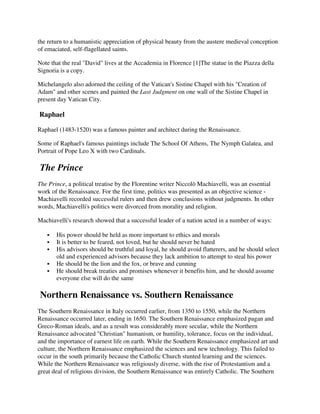 the return to a humanistic appreciation of physical beauty from the austere medieval conception
of emaciated, self-flagellated saints.

Note that the real "David" lives at the Accademia in Florence [1]The statue in the Piazza della
Signoria is a copy.

Michelangelo also adorned the ceiling of the Vatican's Sistine Chapel with his "Creation of
Adam" and other scenes and painted the Last Judgment on one wall of the Sistine Chapel in
present day Vatican City.

Raphael

Raphael (1483-1520) was a famous painter and architect during the Renaissance.

Some of Raphael's famous paintings include The School Of Athens, The Nymph Galatea, and
Portrait of Pope Leo X with two Cardinals.

The Prince
The Prince, a political treatise by the Florentine writer Niccolò Machiavelli, was an essential
work of the Renaissance. For the first time, politics was presented as an objective science -
Machiavelli recorded successful rulers and then drew conclusions without judgments. In other
words, Machiavelli's politics were divorced from morality and religion.

Machiavelli's research showed that a successful leader of a nation acted in a number of ways:

       His power should be held as more important to ethics and morals
       It is better to be feared, not loved, but he should never be hated
       His advisors should be truthful and loyal, he should avoid flatterers, and he should select
       old and experienced advisors because they lack ambition to attempt to steal his power
       He should be the lion and the fox, or brave and cunning
       He should break treaties and promises whenever it benefits him, and he should assume
       everyone else will do the same

Northern Renaissance vs. Southern Renaissance
The Southern Renaissance in Italy occurred earlier, from 1350 to 1550, while the Northern
Renaissance occurred later, ending in 1650. The Southern Renaissance emphasized pagan and
Greco-Roman ideals, and as a result was considerably more secular, while the Northern
Renaissance advocated "Christian" humanism, or humility, tolerance, focus on the individual,
and the importance of earnest life on earth. While the Southern Renaissance emphasized art and
culture, the Northern Renaissance emphasized the sciences and new technology. This failed to
occur in the south primarily because the Catholic Church stunted learning and the sciences.
While the Northern Renaissance was religiously diverse, with the rise of Protestantism and a
great deal of religious division, the Southern Renaissance was entirely Catholic. The Southern
 