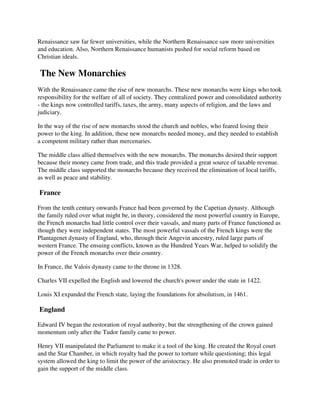 Renaissance saw far fewer universities, while the Northern Renaissance saw more universities
and education. Also, Northern Renaissance humanists pushed for social reform based on
Christian ideals.

The New Monarchies
With the Renaissance came the rise of new monarchs. These new monarchs were kings who took
responsibility for the welfare of all of society. They centralized power and consolidated authority
- the kings now controlled tariffs, taxes, the army, many aspects of religion, and the laws and
judiciary.

In the way of the rise of new monarchs stood the church and nobles, who feared losing their
power to the king. In addition, these new monarchs needed money, and they needed to establish
a competent military rather than mercenaries.

The middle class allied themselves with the new monarchs. The monarchs desired their support
because their money came from trade, and this trade provided a great source of taxable revenue.
The middle class supported the monarchs because they received the elimination of local tariffs,
as well as peace and stability.

France

From the tenth century onwards France had been governed by the Capetian dynasty. Although
the family ruled over what might be, in theory, considered the most powerful country in Europe,
the French monarchs had little control over their vassals, and many parts of France functioned as
though they were independent states. The most powerful vassals of the French kings were the
Plantagenet dynasty of England, who, through their Angevin ancestry, ruled large parts of
western France. The ensuing conflicts, known as the Hundred Years War, helped to solidify the
power of the French monarchs over their country.

In France, the Valois dynasty came to the throne in 1328.

Charles VII expelled the English and lowered the church's power under the state in 1422.

Louis XI expanded the French state, laying the foundations for absolutism, in 1461.

England

Edward IV began the restoration of royal authority, but the strengthening of the crown gained
momentum only after the Tudor family came to power.

Henry VII manipulated the Parliament to make it a tool of the king. He created the Royal court
and the Star Chamber, in which royalty had the power to torture while questioning; this legal
system allowed the king to limit the power of the aristocracy. He also promoted trade in order to
gain the support of the middle class.
 