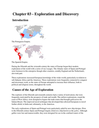 Chapter 03 - Exploration and Discovery
Introduction




The Portuguese Empire.




The Spanish Empire.

During the fifteenth and the sixteenth century the states of Europe began their modern
exploration of the world with a series of sea voyages. The Atlantic states of Spain and Portugal
were foremost in this enterprise though other countries, notably England and the Netherlands,
also took part.

These explorations increased European knowledge of the wider world, particularly in relation to
sub-Saharan Africa and the Americas. These explorations were frequently connected to conquest
                             Americas.
and missionary work, as the states of Europe attempted to increase their influence, both in
                                              attempted
political and religious terms, throughout the world.

Causes of the Age of Exploration
The explorers of the fifteenth and sixteenth centuries had a variety of motivations, but were
frequently motivated by the prospects of trade and wealth. The earliest explorations, round the
coast of West Africa, were designed to bypass the trade routes that brought gold across the
                       ,
Sahara Desert. The improved naval techniques that developed then allowed Europeans to travel
                    e
further afield, to India and, ultimately, to the Americas.

The early explorations of Spain and Portugal were particularly aided by new ship designs. Prior
to the fifteenth century Spain and Portugal largely relied on a ship known as the galley. Although
gallies were fast and manoeverable, they were designed for use in the confined waters of the
 