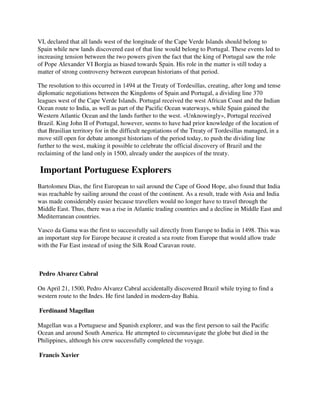 VI, declared that all lands west of the longitude of the Cape Verde Islands should belong to
Spain while new lands discovered east of that line would belong to Portugal. These events led to
increasing tension between the two powers given the fact that the king of Portugal saw the role
of Pope Alexander VI Borgia as biased towards Spain. His role in the matter is still today a
matter of strong controversy between european historians of that period.

The resolution to this occurred in 1494 at the Treaty of Tordesillas, creating, after long and tense
diplomatic negotiations between the Kingdoms of Spain and Portugal, a dividing line 370
leagues west of the Cape Verde Islands. Portugal received the west African Coast and the Indian
Ocean route to India, as well as part of the Pacific Ocean waterways, while Spain gained the
Western Atlantic Ocean and the lands further to the west. «Unknowingly», Portugal received
Brazil. King John II of Portugal, however, seems to have had prior knowledge of the location of
that Brasilian territory for in the difficult negotiations of the Treaty of Tordesillas managed, in a
move still open for debate amongst historians of the period today, to push the dividing line
further to the west, making it possible to celebrate the official discovery of Brazil and the
reclaiming of the land only in 1500, already under the auspices of the treaty.

Important Portuguese Explorers
Bartolomeu Dias, the first European to sail around the Cape of Good Hope, also found that India
was reachable by sailing around the coast of the continent. As a result, trade with Asia and India
was made considerably easier because travellers would no longer have to travel through the
Middle East. Thus, there was a rise in Atlantic trading countries and a decline in Middle East and
Mediterranean countries.

Vasco da Gama was the first to successfully sail directly from Europe to India in 1498. This was
an important step for Europe because it created a sea route from Europe that would allow trade
with the Far East instead of using the Silk Road Caravan route.



Pedro Alvarez Cabral

On April 21, 1500, Pedro Alvarez Cabral accidentally discovered Brazil while trying to find a
western route to the Indes. He first landed in modern-day Bahia.

Ferdinand Magellan

Magellan was a Portuguese and Spanish explorer, and was the first person to sail the Pacific
Ocean and around South America. He attempted to circumnavigate the globe but died in the
Philippines, although his crew successfully completed the voyage.

Francis Xavier
 