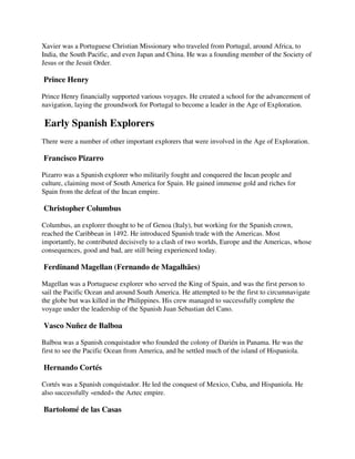 Xavier was a Portuguese Christian Missionary who traveled from Portugal, around Africa, to
India, the South Pacific, and even Japan and China. He was a founding member of the Society of
Jesus or the Jesuit Order.

Prince Henry

Prince Henry financially supported various voyages. He created a school for the advancement of
navigation, laying the groundwork for Portugal to become a leader in the Age of Exploration.

Early Spanish Explorers
There were a number of other important explorers that were involved in the Age of Exploration.

Francisco Pizarro

Pizarro was a Spanish explorer who militarily fought and conquered the Incan people and
culture, claiming most of South America for Spain. He gained immense gold and riches for
Spain from the defeat of the Incan empire.

Christopher Columbus

Columbus, an explorer thought to be of Genoa (Italy), but working for the Spanish crown,
reached the Caribbean in 1492. He introduced Spanish trade with the Americas. Most
importantly, he contributed decisively to a clash of two worlds, Europe and the Americas, whose
consequences, good and bad, are still being experienced today.

Ferdinand Magellan (Fernando de Magalhães)

Magellan was a Portuguese explorer who served the King of Spain, and was the first person to
sail the Pacific Ocean and around South America. He attempted to be the first to circumnavigate
the globe but was killed in the Philippines. His crew managed to successfully complete the
voyage under the leadership of the Spanish Juan Sebastian del Cano.

Vasco Nuñez de Balboa

Balboa was a Spanish conquistador who founded the colony of Darién in Panama. He was the
first to see the Pacific Ocean from America, and he settled much of the island of Hispaniola.

Hernando Cortés

Cortés was a Spanish conquistador. He led the conquest of Mexico, Cuba, and Hispaniola. He
also successfully «ended» the Aztec empire.

Bartolomé de las Casas
 