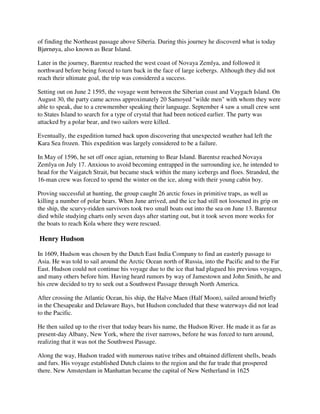of finding the Northeast passage above Siberia. During this journey he discoverd what is today
Bjørnøya, also known as Bear Island.

Later in the journey, Barentsz reached the west coast of Novaya Zemlya, and followed it
northward before being forced to turn back in the face of large icebergs. Although they did not
reach their ultimate goal, the trip was considered a success.

Setting out on June 2 1595, the voyage went between the Siberian coast and Vaygach Island. On
August 30, the party came across approximately 20 Samoyed "wilde men" with whom they were
able to speak, due to a crewmember speaking their language. September 4 saw a small crew sent
to States Island to search for a type of crystal that had been noticed earlier. The party was
attacked by a polar bear, and two sailors were killed.

Eventually, the expedition turned back upon discovering that unexpected weather had left the
Kara Sea frozen. This expedition was largely considered to be a failure.

In May of 1596, he set off once agian, returning to Bear Island. Barentsz reached Novaya
Zemlya on July 17. Anxious to avoid becoming entrapped in the surrounding ice, he intended to
head for the Vaigatch Strait, but became stuck within the many icebergs and floes. Stranded, the
16-man crew was forced to spend the winter on the ice, along with their young cabin boy.

Proving successful at hunting, the group caught 26 arctic foxes in primitive traps, as well as
killing a number of polar bears. When June arrived, and the ice had still not loosened its grip on
the ship, the scurvy-ridden survivors took two small boats out into the sea on June 13. Barentsz
died while studying charts only seven days after starting out, but it took seven more weeks for
the boats to reach Kola where they were rescued.

Henry Hudson

In 1609, Hudson was chosen by the Dutch East India Company to find an easterly passage to
Asia. He was told to sail around the Arctic Ocean north of Russia, into the Pacific and to the Far
East. Hudson could not continue his voyage due to the ice that had plagued his previous voyages,
and many others before him. Having heard rumors by way of Jamestown and John Smith, he and
his crew decided to try to seek out a Southwest Passage through North America.

After crossing the Atlantic Ocean, his ship, the Halve Maen (Half Moon), sailed around briefly
in the Chesapeake and Delaware Bays, but Hudson concluded that these waterways did not lead
to the Pacific.

He then sailed up to the river that today bears his name, the Hudson River. He made it as far as
present-day Albany, New York, where the river narrows, before he was forced to turn around,
realizing that it was not the Southwest Passage.

Along the way, Hudson traded with numerous native tribes and obtained different shells, beads
and furs. His voyage established Dutch claims to the region and the fur trade that prospered
there. New Amsterdam in Manhattan became the capital of New Netherland in 1625
 
