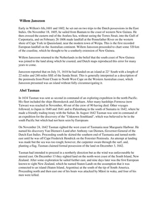Willem Janszoon

Early in Willem's life,1601 and 1602, he set out on two trips to the Dutch possessions in the East
Indies. On November 18, 1605, he sailed from Bantam to the coast of western New Guinea. He
then crossed the eastern end of the Arafura Sea, without seeing the Torres Strait, into the Gulf of
Carpentaria, and on February 26 1606 made landfall at the Pennefather River on the western
shore of Cape York in Queensland, near the modern town of Weipa. This is the first recorded
European landfall on the Australian continent. Willem Janszoon proceeded to chart some 320 km
of the coastline, which he thought to be a southerly extension of New Guinea.

Willem Janszoon returned to the Netherlands in the belief that the south coast of New Guinea
was joined to the land along which he coasted, and Dutch maps reproduced this error for many
years to come.

Janszoon reported that on July 31, 1618 he had landed on an island at 22° South with a length of
22 miles and 240 miles SSE of the Sunda Strait. This is generally interpreted as a description of
the peninsula from Point Cloate to North West Cape on the Western Australian coast, which
Janszoon presumed was an island without fully circumnavigating it.

Abel Tasman

In 1634 Tasman was sent as second in command of an exploring expedition in the north Pacific.
His fleet included the ships Heemskerck and Zeehaen. After many hardships Formosa (now
Taiwan) was reached in November, 40 out of the crew of 90 having died. Other voyages
followed, to Japan in 1640 and 1641 and to Palembang in the south of Sumatra in 1642, where he
made a friendly trading treaty with the Sultan. In August 1642 Tasman was sent in command of
an expedition for the discovery of the "Unknown Southland", which was believed to be in the
south Pacific but which had not been seen by Europeans

On November 24, 1642 Tasman sighted the west coast of Tasmania near Macquarie Harbour. He
named his discovery Van Diemen's Land after Anthony van Diemen, Governor-General of the
Dutch East Indies. Proceeding south he skirted the southern end of Tasmania and turned north-
east until he was off Cape Frederick Hendrick on the Forestier Peninsula. An attempt at landing
was made but the sea was too rough; however, the carpenter swam through the surf, and,
planting a flag, Tasman claimed formal possession of the land on December 3, 1642.

Tasman had intended to proceed in a northerly direction but as the wind was unfavourable he
steered east. On December 13 they sighted land on the north-west coast of the South Island, New
Zealand. After some exploration he sailed further east, and nine days later was the first European
known to sight New Zealand, which he named Staten Landt on the assumption that it was
connected to an island (Staten Island, Argentina) at the south of the tip of South America.
Proceeding north and then east one of his boats was attacked by Māori in waka, and four of his
men were killed.
 