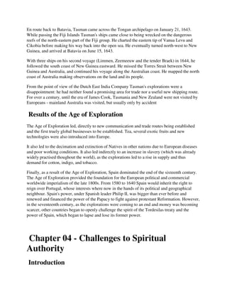 En route back to Batavia, Tasman came across the Tongan archipelago on January 21, 1643.
While passing the Fiji Islands Tasman's ships came close to being wrecked on the dangerous
reefs of the north-eastern part of the Fiji group. He charted the eastern tip of Vanua Levu and
Cikobia before making his way back into the open sea. He eventually turned north-west to New
Guinea, and arrived at Batavia on June 15, 1643.

With three ships on his second voyage (Limmen, Zeemeeuw and the tender Braek) in 1644, he
followed the south coast of New Guinea eastward. He missed the Torres Strait between New
Guinea and Australia, and continued his voyage along the Australian coast. He mapped the north
coast of Australia making observations on the land and its people.

From the point of view of the Dutch East India Company Tasman's explorations were a
disappointment: he had neither found a promising area for trade nor a useful new shipping route.
For over a century, until the era of James Cook, Tasmania and New Zealand were not visited by
Europeans - mainland Australia was visited, but usually only by accident

Results of the Age of Exploration
The Age of Exploration led, directly to new communication and trade routes being established
and the first truely global businesses to be established. Tea, several exotic fruits and new
technologies were also introduced into Europe.

It also led to the decimation and extinction of Natives in other nations due to European diseases
and poor working conditions. It also led indirectly to an increase in slavery (which was already
widely practised thoughout the world), as the explorations led to a rise in supply and thus
demand for cotton, indigo, and tobacco.

Finally, as a result of the Age of Exploration, Spain dominated the end of the sixteenth century.
The Age of Exploration provided the foundation for the European political and commercial
worldwide imperialism of the late 1800s. From 1580 to 1640 Spain would inherit the right to
reign over Portugal, whose interests where now in the hands of its political and geographical
neighbour. Spain's power, under Spanish leader Philip II, was bigger than ever before and
renewed and financed the power of the Papacy to fight against protestant Reformation. However,
in the seventeenth century, as the explorations were coming to an end and money was becoming
scarcer, other countries began to openly challenge the spirit of the Tordesilas treaty and the
power of Spain, which began to lapse and lose its former power.




Chapter 04 - Challenges to Spiritual
Authority
Introduction
 