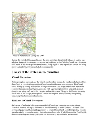 Spread of Protestantism During the 1500s

During this period of European history, the most important thing to individuals of society was
religion. As people began to see corruption and problems in the Catholic Church, they began to
have doubt in the belief system of the church. Many began to rebel against the church and many
also wondered if their religious beliefs were accurate.

Causes of the Protestant Reformation
Church Corruption

As the corruption increased and the Church was based on money, the purchase of church offices
(benefices) or even holding multiple offices (pluralism) became more common. The Church
raised money by selling indulgences, or forgiveness from God. Popes and bishops were more
political than ecclesiastical figures, provided with legal exemptions from taxes and criminal
charges, and using graft and bribery to gain and exploit power. Clergy in the Roman hierarchy
and as near as the village priest ignored church teachings on priestly celibacy and poverty,
weakening the church's moral authority.

Reactions to Church Corruption

Such abuse of authority led to resentment of the Church and contempt among the clergy.
Monarchs resented having to collect taxes and send money to Rome (tithes). The upper class,
envious of papal wealth, noticed opportunity to obtain Church land. Use of the printing press to
spread works by vernacular authors fostered nationalism. John Wycliff initiated the first English
translation of the Bible and is considered the precursor to the Protestant Reformation.
 