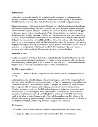 Lutheranism

Lutheranism stresses education for all, including females. According to Lutheran doctrine,
marriage is important, and gender roles should be enforced: women belong in the home and
should control the economy, while men should control the household. Clergy can marry.

Salvation is attained by faith alone, instead of through works. Religious authority is found in the
Bible instead of from the Pope; each man can be his own priest. Religious services are held in
vernacular instead of Latin. Only two sacraments are followed: Baptism, and the Lord's Supper.
Lutheranism teaches neither "transubstantiation" (the Roman Catholic view that the wine and
bread change into the body and blood of Christ) nor "consubstantiation" (the view that the body
and blood mingle with the bread and wine to become a third substance), but instead teaches that
the Lord's Supper is the true body and blood of Jesus Christ, "in, with and under the bread and
wine," given to believers to eat and drink. The benefits of receiving the sacrament come not from
the physical eating and drinking, but from Jesus' spoken promise and assurance. In this sense, the
sacrament is a proclamation of the Gospel. It is God's Word that makes the Lord's Supper a
sacrament, and Luther taught that this means of grace is to be received in faith.

Justification by Faith

Chief among Luther's doctrines is Justification by Faith. In it, he attacks the Church's view that
good works can get a Christian into heaven. For Luther, because humans are inherently flawed,
they can only rely on God's grace to get to heaven, not their own works. Therefore only faith in
the grace of God was necessary (and sufficient) to obtain entry to heaven.

The Bible as supreme authority

Luther said, "... when the Word accompanies the water, Baptism is valid, even though faith be
lacking."

Luther challenged the role of the Pope as the supreme temporal authority for interpreting God's
will. For Luther, the Bible was the supreme authority of God. As an extension of this philosophy,
Luther believed that all Christians should be able to interpret the Scripture (in effect, acting as
their own priest). This led Luther to place a heavy emphasis on universal literacy among
Christians so that they could read the Bible and attain salvation (a doctrinal point which, along
with the advent of the printing press barely more than half a century earlier, led to profound
implications for Western society). It also led to Luther's translation of the Bible into German,
which he did while in hiding from the wrath of the Holy Roman Emperor. This edition of the
Bible became massively popular and made Luther's dialect of German the standard to this day. It
also had the intended effect of moving Protestant liturgy into the vernacular.

The Sacraments

The Catholic church at the time of Luther had seven sacraments (with little change today):

        Baptism -- The dousing of infants with water to induct them into the church.
 