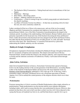 The Eucharist (Holy Communion) -- Taking bread and wine in remembrance of the Last
       Supper.
       Matrimony -- Marriage.
       Holy Orders -- Becoming a priest.
       Penance -- Making contrition for your sins.
       Confirmation -- a kind of coming-of-age rite in which young people are indoctrinated to
       the church's teachings.
       Last Rites of Extreme Unction (Last Rites) -- At that time an anointing with oil to heal
       the sick, now more commonly a death rite.

Luther considered all but two of those to be unnecessary, and out of the two he accepted
(Baptism and Holy Communion) he considered only baptism to be doctrinally sound. The
present Roman Catholic view of the Holy Communion (transubstantiation) developed in the
scholastic period. According to this understanding of the Eucharist, Roman Catholic priests were
primarily responsible for the bread and wine of the Eucharist becoming the body and blood of
Christ. Luther did not believe that the bread and wine changed into the flesh and blood of Christ,
but rather that the flesh and blood of Christ was invisibly present "in, with, and under" the bread
and wine in the ritual. This "Real Presence" is caused by God and not by a priest thus
undercutting the Catholic authority over the sacrament.

Huldrych Zwingli, Zwinglianism

Zwinglianism originated in Switzerland, introduced by Huldrych Zwingli. Zwinglism believed in
the two sacraments of baptism and communion. The religion advocated most of the key
Protestant beliefs. It believed that the Church is the ultimate authority, and it rejected rituals such
as fasting and the elaborate ceremonies of Catholicism. Finally, it advocated reform through
education.

John Calvin, Calvinism

John Calvin founded Calvinism in Geneva, Switzerland; Calvinism later spread to Germany.
Calvin was the leading reformer of the second generation of the Reformation, succeeding Martin
Luther at the forefront of theological debate and discussion. His most important work was
Institutes of the Christian Religion, published in 1541 at the age of 26. At the time, it had a
tremendous impact, and many considered Calvin to be a Protestant equivalent of Thomas
Aquinas. In it, Calvin outlined the central premises of the religious doctrine which was to bear
his name.

Predestination

Foremost among these is Calvin's assertion of Double Predestination (often simply referred to as
predestination). Single predestination was the doctrine held by most orthodox theologians,
including Luther, and it said in essence that the elect were predestined for heaven. However, they
pointed out that those who went to hell went there on their own free will. Calvin objected to this,
saying that because all mankind was born in sin, and God had chosen a specific few to go to
 