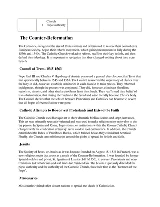 Church
                      Papal authority



The Counter-Reformation
The Catholics, enraged at the rise of Protestantism and determined to restore their control over
European society, began their reform movement, which gained momentum in Italy during the
1530s and 1540s. The Catholic Church worked to reform, reaffirm their key beliefs, and then
defend their ideology. It is important to recognize that they changed nothing about their core
beliefs.

Council of Trent, 1545-1563

Pope Paul III and Charles V Hapsburg of Austria convened a general church council at Trent that
met sporadically between 1545 and 1563. The Council reasserted the supremacy of clerics over
the laity. It did, however, establish seminaries in each diocese to train priests. They reformed
indulgences, though the process was continued. They did, however, eliminate pluralism,
nepotism, simony, and other similar problems from the church. They reaffirmed their belief of
transubstantiation, that during the Eucharist the bread and wine literally become Christ's body.
The Council showed that the schism between Protestants and Catholics had become so severe
that all hopes of reconciliation were gone.

Catholic Attempts to Re-convert Protestants and Extend the Faith

The Catholic Church used Baroque art to show dramatic biblical scenes and large canvasses.
This art was primarily spectator-oriented and was used to make religion more enjoyable to the
lay person. In Spain and Rome, Inquisitions, or institutions within the Roman Catholic Church
charged with the eradication of heresy, were used to root out heretics. In addition, the Church
established the Index of Prohibited Books, which banned books they considered heretical.
Finally, the Church sent missionaries around the globe to spread its beliefs and faith.

Jesuits

The Society of Jesus, or Jesuits as it was known (founded on August 15, 1534 in France), was a
new religious order that arose as a result of the Counter-Reformation. It was founded by former
Spanish soldier and priest, St. Ignatius of Loyola (1491-1556), to convert Protestants and non-
Christians to Catholicism and add lands to Christendom. The Jesuits vigorously defended the
papal authority and the authority of the Catholic Church, thus their title as the "footmen of the
Pope".

Missonaries

Missionaries visited other distant nations to spread the ideals of Catholicism.
 