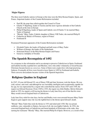 Major Figures

The three most Catholic nations in Europe at the time were the Holy Roman Empire, Spain, and
France. Important leaders of the Counter-Reformation included:

       Paul III, the pope that called together the Council of Trent
       Charles V Hapsburg, leader of Austria and the most vigorous defender of the Catholic
       Church at the time in Europe
       Philip II Hapsburg, leader of Spain and Catholic son of Charles V; he married Mary
       Tudor of England
       "Bloody" Mary Tudor, Catholic daughter of Henry VIII Tudor, she married Philip II
       Catherine de Medici of Florence, regent of France
       Ferdinand II

Prominent Protestant opponents of the Counter-Reformation included:

       Elizabeth Tudor, the leader of England and half-sister of Mary Tudor
       William of Orange, the leader of the Netherlands
       Protestant Princes in the Holy Roman Empire and France
       Gustavus Adolphus of Sweden

The Spanish Reconquista of 1492
As a response to the reformation and in an attempt to preserve Catholicism in Spain, Ferdinand
and Isabella forcibly expelled Jews and Muslims. Jews who either voluntarily or forced became
Christians became known as conversos. Some of them were crypto-Jews who kept practicing
Judaism. Eventually all Jews were forced to leave Spain in 1492 by Ferdinand and Isabella.
Their converso descendants became victims of the Spanish Inquisition.

Religious Qualms in England
In 1547, 10 year old Edward VI, son of Henry VIII and Jane Seymour, took the throne. He was
cold, serious, and cruel, and although he was incredibly intelligent and exceptionally capable for
his age, he was represented by a regent who controlled the nation. From 1547 until 1549, the
regent was Edward Seymour. From 1549 to 1553, the regent was John Dudley. Before Edward's
death in 1553, he signed a will leaving the throne to Lady Jane Grey out of fear that his sister
Mary would convert England back to Catholicism.

Lady Jane Grey ruled for nine days, but her and Dudley were soon arrested because Mary Tudor
began to gain support since she was the rightful heir to the throne upon Edward's death.

"Bloody" Mary Tudor thus took the throne in 1553 and ruled until 1558. She was proud,
stubborn, vain, vulnerable to flattery, but most of all, she was highly Catholic. In 1554, she
converted England back to Catholicism and burnt hundreds of Protestants at the stake, thus
earning her nickname "Bloody" Mary. She married Philip II of Spain. However, as a result of her
 