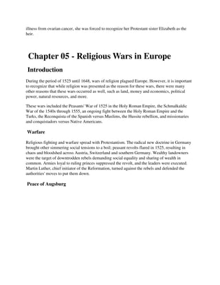 illness from ovarian cancer, she was forced to recognize her Protestant sister Elizabeth as the
heir.




 Chapter 05 - Religious Wars in Europe
Introduction
During the period of 1525 until 1648, wars of religion plagued Europe. However, it is important
to recognize that while religion was presented as the reason for these wars, there were many
other reasons that these wars occurred as well, such as land, money and economics, political
power, natural resources, and more.

These wars included the Peasants' War of 1525 in the Holy Roman Empire, the Schmalkaldic
War of the 1540s through 1555, an ongoing fight between the Holy Roman Empire and the
Turks, the Reconquista of the Spanish versus Muslims, the Hussite rebellion, and missionaries
and conquistadors versus Native Americans.

Warfare

Religious fighting and warfare spread with Protestantism. The radical new doctrine in Germany
brought other simmering social tensions to a boil; peasant revolts flared in 1525, resulting in
chaos and bloodshed across Austria, Switzerland and southern Germany. Wealthy landowners
were the target of downtrodden rebels demanding social equality and sharing of wealth in
common. Armies loyal to ruling princes suppressed the revolt, and the leaders were executed.
Martin Luther, chief initiator of the Reformation, turned against the rebels and defended the
authorities' moves to put them down.

Peace of Augsburg
 