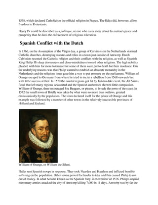 1598, which declared Catholicism the official religion in France. The Edict did, however, allow
freedom to Protestants.

Henry IV could be described as a politique, or one who cares more about his nation's peace and
prosperity than he does the enforcement of religious toleration.

 Spanish Conflict with the Dutch
In 1566, on the Assumption of the Virgin day, a group of Calvinists in the Netherlands stormed
Catholic churches, destroying statutes and relics in a town just outside of Antwerp. Dutch
Calvinists resented the Catholic religion and their conflicts with the religion, as well as Spanish
King Philip II's deep devoutness and close-mindedness toward other religions. The high nobility
pleaded with him for more tolerance but some of them were put to death for their insolence. One
the underlying reasons was that Philip wanted to estabish an absolute monarchy in the
Netherlands and the religious issue gave him a way to put pressure on the parliament. William of
Orange escaped to Germany from where he tried to incite a rebellion from 1568 onwards but
with little success at first. In 1570 the coastal regions got hit by Katrina-like event, the All Saints
flood that left many regions devastated and the Spanish authorities showed little compassion.
William of Orange, then encouraged Sea Beggars, or pirates, to invade the ports of the coast. In
1572 the small town of Brielle was taken by what were no more than outlaws, greeted
entousiasically by the population. The town declared itself for the prince of Orange and this
example was followed by a number of other towns in the relatively inaccesible provinces of
Holland and Zeeland.




William of Orange, or William the Silent.

Philip sent Spanish troops in response. They took Naarden and Haarlem and inflicted horrible
suffering on the population. Other towns proved far harder to take and this caused Philip to run
out of money. In what became known as the Spanish Fury, in November of 1576, Philip's unpaid
mercenary armies attacked the city of Antwerp killing 7,000 in 11 days. Antwerp was by far the
 