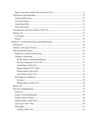 Queen Anne Stuart and the End of the Stuart Line ............................................................... 71
   The Glorious Dutch Republic ................................................................................................... 72
      Culture and Economy ........................................................................................................... 72
      Overseas Colonies ................................................................................................................. 72
      Anglo-Dutch Wars ................................................................................................................ 74
      Wars With France ................................................................................................................. 74
   Peter Romanov the Great of Russia 1689-1723 ........................................................................ 74
   Baroque Art ............................................................................................................................... 75
      Caravaggio ............................................................................................................................ 75
      Bernini................................................................................................................................... 75
Chapter 07 - Scientific Revolution and Enlightenment ................................................................ 75
   Introduction ............................................................................................................................... 76
   "Parents" to the Age of Science ................................................................................................ 76
   The Scientific Revolution ......................................................................................................... 76
      Deductive vs. Inductive Reasoning....................................................................................... 76
      Changes in Astronomy.......................................................................................................... 76
          Pre-Revolution: Aristotle and Ptolemy ............................................................................. 77
          Nicolaus Copernicus (1473-1543) .................................................................................... 77
          Tycho Brahe (1546-1601) ................................................................................................. 77
          Johannes Kepler (1571-1630) ........................................................................................... 77
          Galileo Galilei (1564-1642) .............................................................................................. 77
          Isaac Newton (1642-1727)................................................................................................ 78
      Developments in Medicine ................................................................................................... 78
          Vesalius ............................................................................................................................. 78
          William Harvey (1678-1757)............................................................................................ 78
   Rococo Art ................................................................................................................................ 78
   The Age of Enlightenment ........................................................................................................ 79
      Precursors .............................................................................................................................. 79
      Legacy of the Enlightenment ................................................................................................ 80
      Conflict with the Church ....................................................................................................... 80
      Thomas Hobbes (1588-1679) ............................................................................................... 80
      John Locke (1632-1704) ....................................................................................................... 80
      Philosophes ........................................................................................................................... 81
          Voltaire (1694-1776) ........................................................................................................ 81
 