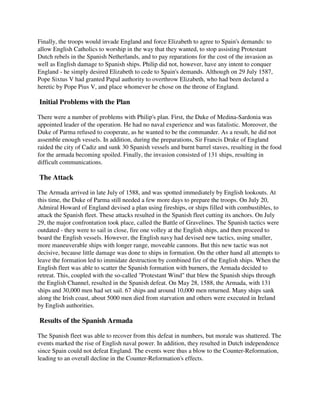 Finally, the troops would invade England and force Elizabeth to agree to Spain's demands: to
allow English Catholics to worship in the way that they wanted, to stop assisting Protestant
Dutch rebels in the Spanish Netherlands, and to pay reparations for the cost of the invasion as
well as English damage to Spanish ships. Philip did not, however, have any intent to conquer
England - he simply desired Elizabeth to cede to Spain's demands. Although on 29 July 1587,
Pope Sixtus V had granted Papal authority to overthrow Elizabeth, who had been declared a
heretic by Pope Pius V, and place whomever he chose on the throne of England.

Initial Problems with the Plan

There were a number of problems with Philip's plan. First, the Duke of Medina-Sardonia was
appointed leader of the operation. He had no naval experience and was fatalistic. Moreover, the
Duke of Parma refused to cooperate, as he wanted to be the commander. As a result, he did not
assemble enough vessels. In addition, during the preparations, Sir Francis Drake of England
raided the city of Cadiz and sunk 30 Spanish vessels and burnt barrel staves, resulting in the food
for the armada becoming spoiled. Finally, the invasion consisted of 131 ships, resulting in
difficult communications.

The Attack

The Armada arrived in late July of 1588, and was spotted immediately by English lookouts. At
this time, the Duke of Parma still needed a few more days to prepare the troops. On July 20,
Admiral Howard of England devised a plan using fireships, or ships filled with combustibles, to
attack the Spanish fleet. These attacks resulted in the Spanish fleet cutting its anchors. On July
29, the major confrontation took place, called the Battle of Gravelines. The Spanish tactics were
outdated - they were to sail in close, fire one volley at the English ships, and then proceed to
board the English vessels. However, the English navy had devised new tactics, using smaller,
more maneuverable ships with longer range, moveable cannons. But this new tactic was not
decisive, because little damage was done to ships in formation. On the other hand all attempts to
leave the formation led to immidate destruction by combined fire of the English ships. When the
English fleet was able to scatter the Spanish formation with burners, the Armada decided to
retreat. This, coupled with the so-called "Protestant Wind" that blew the Spanish ships through
the English Channel, resulted in the Spanish defeat. On May 28, 1588, the Armada, with 131
ships and 30,000 men had set sail. 67 ships and around 10,000 men returned. Many ships sank
along the Irish coast, about 5000 men died from starvation and others were executed in Ireland
by English authorities.

Results of the Spanish Armada

The Spanish fleet was able to recover from this defeat in numbers, but morale was shattered. The
events marked the rise of English naval power. In addition, they resulted in Dutch independence
since Spain could not defeat England. The events were thus a blow to the Counter-Reformation,
leading to an overall decline in the Counter-Reformation's effects.
 