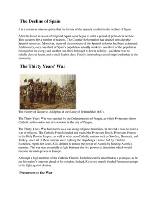 The Decline of Spain
It is a common misconception that the failure of the armada resulted in the decline of Spain.

After the failed invasion of England, Spain soon began to enter a period of permanent decline.
This occurred for a number of reasons. The Counter-Reformation had drained considerable
Spanish resources. Moreover, many of the resources of the Spanish colonies had been exhausted.
Additionally, only one-third of Spain's population actually worked - one-third of the population
belonged to the clergy and another one-third belonged to lower nobility - and there was no
middle class in Spain, and a small higher class. Finally, inbreeding caused inept leadership in the
monarchy.

The Thirty Years' War




The victory of Gustavus Adolphus at the Battle of Breitenfeld (1631).

The Thirty Years' War was sparked by the Defenestration of Prague, at which Protestants threw
Catholic ambassadors out of a window in the city of Prague.

The Thirty Years' War had started as a war along religious frontlines. In the end it was no more a
war of religion. The Catholic French funded and traded the Protestant Dutch, Protestant Princes
in the Holy Roman Empire, as well as other non-Catholic nations such as Sweden, Denmark, and
Turkey, since all of these nations were fighting the Hapsburgs. France, led by Cardinal
Richelieu, regent for Louis XIII, desired to reduce the power of Austria by funding Austria's
enemies. The war was essentially a fight between the two powers to determine which would
become the main power in Europe.

Although a high member of the Catholic Church, Richelieu can be described as a politique, as he
put his nation's interests ahead of his religion. Indeed, Richelieu openly funded Protestant groups
in his fight against Austria.

Precursors to the War
 
