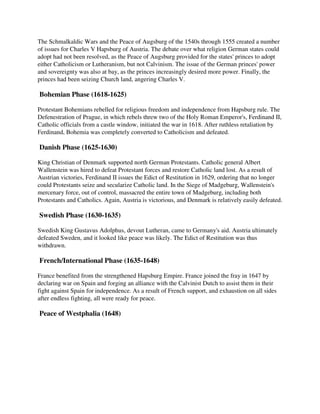 The Schmalkaldic Wars and the Peace of Augsburg of the 1540s through 1555 created a number
of issues for Charles V Hapsburg of Austria. The debate over what religion German states could
adopt had not been resolved, as the Peace of Augsburg provided for the states' princes to adopt
either Catholicism or Lutheranism, but not Calvinism. The issue of the German princes' power
and sovereignty was also at bay, as the princes increasingly desired more power. Finally, the
princes had been seizing Church land, angering Charles V.

Bohemian Phase (1618-1625)

Protestant Bohemians rebelled for religious freedom and independence from Hapsburg rule. The
Defenestration of Prague, in which rebels threw two of the Holy Roman Emperor's, Ferdinand II,
Catholic officials from a castle window, initiated the war in 1618. After ruthless retaliation by
Ferdinand, Bohemia was completely converted to Catholicism and defeated.

Danish Phase (1625-1630)

King Christian of Denmark supported north German Protestants. Catholic general Albert
Wallenstein was hired to defeat Protestant forces and restore Catholic land lost. As a result of
Austrian victories, Ferdinand II issues the Edict of Restitution in 1629, ordering that no longer
could Protestants seize and secularize Catholic land. In the Siege of Madgeburg, Wallenstein's
mercenary force, out of control, massacred the entire town of Madgeburg, including both
Protestants and Catholics. Again, Austria is victorious, and Denmark is relatively easily defeated.

Swedish Phase (1630-1635)

Swedish King Gustavus Adolphus, devout Lutheran, came to Germany's aid. Austria ultimately
defeated Sweden, and it looked like peace was likely. The Edict of Restitution was thus
withdrawn.

French/International Phase (1635-1648)

France benefited from the strengthened Hapsburg Empire. France joined the fray in 1647 by
declaring war on Spain and forging an alliance with the Calvinist Dutch to assist them in their
fight against Spain for independence. As a result of French support, and exhaustion on all sides
after endless fighting, all were ready for peace.

Peace of Westphalia (1648)
 
