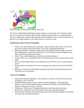 Map of Europe in 1648, after the Thirty Years' War
                           r

The Treaty of Westphalia ended the last major religious war in Europe. The settlement would
serve as a model for resolving conflict among warring European nations, as it represented the
first time a diplomatic congress addressed and resolved a dispute. This was the first time that all
parties were brought together at once rather than two or three at a time.

Beneficiaries of the Treaty of Westphalia

       France, now the dominant power in Europe, surpassing Spain and Austria. France also
       got Alsace-Loraine and wins the Thirty Years' War, stopping German unity.
                   Loraine
       Dutch and the House of Orange. Spain and the Holy Roman Empire finally recognized
       their independence, and for the next 60 years, were the leaders in trade, shipping, and a
       major economic powerhouse in Europe.
       Swiss. They earned independence from the Holy Roman Empire.
       Sweden. They now controlled the Baltic Sea and became the most powerful nation in the
       north.
       Prussia and the Hohenzollerns. This marked the start of Prussia's rise as a great military
       power.
       German princes. The princes now won sovereignty and could select Calvinism for their
                            princes
       states.
       Protestants. The Peace of Westphalia marked the end of the Counter Reformation and
                                                                    Counter-Reformation
       Calvinism was now tolerated.

Losers at Westphalia

       Spain and the Spanish Hapsburgs. The Spanish lost colonies and territorial possessions,
       resulting in a loss in income.
       The Holy Roman Empire, Austria, and the Austrian Hapsburgs. 1648 marked the
                        an
       effective end of the Holy Roman emperor and thus the influence of the Holy Roman
       Empire, as the princes are now sovereign.
       Catholicism. The Peace of Westphalia marked the end of the enforced Counter-
                                                                             Counter
       Reformation and thus the end of the church's supremacy and papal authority.
       German Unity. Germany was kept disunited and was divided into hundreds of individual,
       sovereign states governed by princes.
 