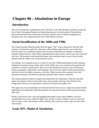 Chapter 06 - Absolutism in Europe
Introduction
The era of absolutism, exemplified by the "Sun King" Louis XIV Bourbon of France, marks the
rise of rulers throughout Europe who had absolute power over their nations. Mercantilism
became the primary form of economy of the day, and the issue of religion disappeared in
European wars, now replaced by the issue of the balance of power.

Social Stratification of the 1600s and 1700s
The common people differed greatly from the upper "elite" classes during the 15th and 16th
centuries. Commoners spoke the vernacular, while nobility spoke French, since at the time
French culture was considered superior and was thus emulated by the nobility. Commoners
attended village festivals, while nobles attended theater and concerts, which were class-restricted
activities. The peasants could attend the theater, but would have had to stay in the pit on the
ground while the nobles were on the balconies above.

For nobility, new standards arose as a result of court life. Nobles participated in balls, dancing,
indulged in enormous feasts, drank, and so forth. Noble men were expected to be graceful and
courteous in manner and discourse. They were well-educated in classical works of literature,
history, geography, mathematics, and languages; they were to be agile in both mind and body;
and they were to be athletic, generous, and witty. Noble women were expected to be well-
mannered, feminine, well-dressed, educated, graceful, able to dance, and polite.

The uneducated poor looked to religion and superstition for explanation, while the educated
upper class began to look to real world causes and scientific meanings, this should not be
exaggerated, however, for superstition could also be found in the upper class

The upper class was considerably more literate than the lower classes. Upper class males had the
opportunity to be educated, while the education of a peasant focused on learning and mastering
their craft.

Finally, in the lower class, men and women both tended to dress more shabbily, and were
recognizably lower class, while the upper class sported a variety of fabrics such as cotton and
silk, as well as colors and designs in their clothing. The corset was often a sign of social status
with women.

Louis XIV, Model of Absolutism
 