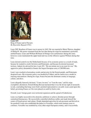 Louis XIV
King of France and of Navarre
By Hyacinthe Rigaud (1701)

Louis XIV Bourbon of France rose to power in 1643. He was married to Maria Theresa, daughter
of Philip IV. His power stemmed from the fact that during his reign he maintained a powerful,
unified France. Louis and William III Stuart of Orange were archenemies during this time;
however, Louis maintained the upper hand and was on the offensive against William during that
time.

Louis desired control over the Netherlands because of its economic power as a result of trade,
because he wanted to crush Calvinists and Protestants, and because he desired increased
territory. Indeed, he advised his heir, Louis XV, "Do not imitate me in my taste for war." His
aggressive policy demanded to finance the largest European army of 280,000 men.

Louis' wars resulted in horrendous results and poverty for the French people, and Protestants
despised Louis. His economic policy was headed by Colbert, and his nation was a model in
enacting mercantilism. During his reign, France became the dominant country in language,
culture, and dress.

Louis allegedly famously declared, "L'etat c'est moi," or "I am the state," and his reign
exemplifies absolutism. French Bishop Bossuet declared that it was the divine right of monarchs
to rule, concluding that kings were God's anointed representatives on earth. Louis acted upon this
belief, governing France as if he were placed on earth by God to rule.

Overall, Louis' foreign goals were territorial expansion and the spread of Catholicism.

Louis was highly successful in his domestic ambitions to achieve absolute power through
centralized bureaucracy. He successfully controlled rebellious nobles and made himself the
center of French power and culture. People depended upon him for advancement and thrived on
his goodwill. Louis also established the palace at Versailles, which took fourteen years to
construct. Versailles was modeled by every other major European country, and it successfully
 